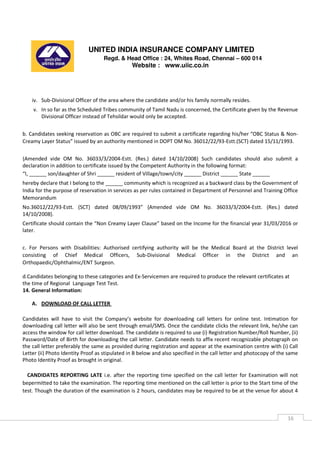 UNITED INDIA INSURANCE COMPANY LIMITED
Regd. & Head Office : 24, Whites Road, Chennai – 600 014
Website : www.uiic.co.in
16
iv. Sub-Divisional Officer of the area where the candidate and/or his family normally resides.
v. In so far as the Scheduled Tribes community of Tamil Nadu is concerned, the Certificate given by the Revenue
Divisional Officer instead of Tehsildar would only be accepted.
b. Candidates seeking reservation as OBC are required to submit a certificate regarding his/her “OBC Status & Non-
Creamy Layer Status” issued by an authority mentioned in DOPT OM No. 36012/22/93-Estt.(SCT) dated 15/11/1993.
{Amended vide OM No. 36033/3/2004-Estt. (Res.) dated 14/10/2008} Such candidates should also submit a
declaration in addition to certificate issued by the Competent Authority in the following format:
“I, ______ son/daughter of Shri ______ resident of Village/town/city ______ District ______ State ______
hereby declare that I belong to the ______ community which is recognized as a backward class by the Government of
India for the purpose of reservation in services as per rules contained in Department of Personnel and Training Office
Memorandum
No.36012/22/93-Estt. (SCT) dated 08/09/1993” {Amended vide OM No. 36033/3/2004-Estt. (Res.) dated
14/10/2008}.
Certificate should contain the “Non Creamy Layer Clause” based on the Income for the financial year 31/03/2016 or
later.
c. For Persons with Disabilities: Authorised certifying authority will be the Medical Board at the District level
consisting of Chief Medical Officers, Sub-Divisional Medical Officer in the District and an
Orthopaedic/Ophthalmic/ENT Surgeon.
d.Candidates belonging to these categories and Ex-Servicemen are required to produce the relevant certificates at
the time of Regional Language Test Test.
14. General Information:
A. DOWNLOAD OF CALL LETTER
Candidates will have to visit the Company’s website for downloading call letters for online test. Intimation for
downloading call letter will also be sent through email/SMS. Once the candidate clicks the relevant link, he/she can
access the window for call letter download. The candidate is required to use (i) Registration Number/Roll Number, (ii)
Password/Date of Birth for downloading the call letter. Candidate needs to affix recent recognizable photograph on
the call letter preferably the same as provided during registration and appear at the examination centre with (i) Call
Letter (ii) Photo Identity Proof as stipulated in B below and also specified in the call letter and photocopy of the same
Photo Identity Proof as brought in original.
CANDIDATES REPORTING LATE i.e. after the reporting time specified on the call letter for Examination will not
bepermitted to take the examination. The reporting time mentioned on the call letter is prior to the Start time of the
test. Though the duration of the examination is 2 hours, candidates may be required to be at the venue for about 4
 