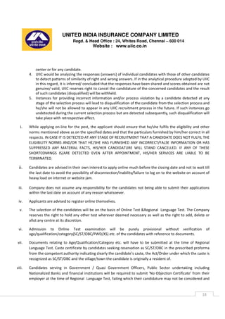 UNITED INDIA INSURANCE COMPANY LIMITED
Regd. & Head Office : 24, Whites Road, Chennai – 600 014
Website : www.uiic.co.in
18
center or for any candidate.
4. UIIC would be analyzing the responses (answers) of individual candidates with those of other candidates
to detect patterns of similarity of right and wrong answers. If in the analytical procedure adopted by UIIC
in this regard, it is inferred/ concluded that the responses have been shared and scores obtained are not
genuine/ valid, UIIC reserves right to cancel the candidature of the concerned candidates and the result
of such candidates (disqualified) will be withheld.
5. Instances for providing incorrect information and/or process violation by a candidate detected at any
stage of the selection process will lead to disqualification of the candidate from the selection process and
he/she will not be allowed to appear in any UIIC recruitment process in the future. If such instances go
undetected during the current selection process but are detected subsequently, such disqualification will
take place with retrospective affect.
i. While applying on-line for the post, the applicant should ensure that he/she fulfils the eligibility and other
norms mentioned above as on the specified dates and that the particulars furnished by him/her correct in all
respects. IN CASE IT IS DETECTED AT ANY STAGE OF RECRUITMENT THAT A CANDIDATE DOES NOT FULFIL THE
ELIGIBILITY NORMS AND/OR THAT HE/SHE HAS FURNISHED ANY INCORRECT/FALSE INFORMATION OR HAS
SUPPRESSED ANY MATERIAL FACTS, HIS/HER CANDIDATURE WILL STAND CANCELLED. IF ANY OF THESE
SHORTCOMINGS IS/ARE DETECTED EVEN AFTER APPOINTMENT, HIS/HER SERVICES ARE LIABLE TO BE
TERMINATED.
ii. Candidates are advised in their own interest to apply online much before the closing date and not to wait till
the last date to avoid the possibility of disconnection/inability/failure to log on to the website on account of
heavy load on internet or website jam.
iii. Company does not assume any responsibility for the candidates not being able to submit their applications
within the last date on account of any reason whatsoever.
iv. Applicants are advised to register online themselves.
v. The selection of the candidates will be on the basis of Online Test &Regional Language Test. The Company
reserves the right to hold any other test wherever deemed necessary as well as the right to add, delete or
allot any centre at its discretion.
vi. Admission to Online Test examination will be purely provisional without verification of
age/qualification/category(SC/ST/OBC/PWD/XS) etc. of the candidates with reference to documents.
vii. Documents relating to Age/Qualification/Category etc. will have to be submitted at the time of Regional
Language Test. Caste certificate by candidates seeking reservation as SC/ST/OBC in the prescribed proforma
from the competent authority indicating clearly the candidate’s caste, the Act/Order under which the caste is
recognized as SC/ST/OBC and the village/town the candidate is originally a resident of.
viii. Candidates serving in Government / Quasi Government Officers, Public Sector undertaking including
Nationalized Banks and financial institutions will be required to submit ‘No Objection Certificate’ from their
employer at the time of Regional Language Test, failing which their candidature may not be considered and
 