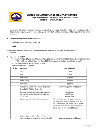 UNITED INDIA INSURANCE COMPANY LIMITED
Regd. & Head Office : 24, Whites Road, Chennai – 600 014
Website : www.uiic.co.in
3
Lump sum Domiciliary Medical Benefits, Membership of Group Mediclaim Policy for reimbursement of
Hospitalisation expenses, Leave Travel Subsidy and other Staff welfare schemes would be as per the rules of the
Company.
3. Educational Qualification:(As on 30.06.2017)
Graduate from a recognized University
AND
Knowledge of Reading, Writing and Speaking of Regional language of the State of Recruitment is
essential.
4. Age (as on 30.6.2017)
i. Minimum Age : 18 years and Maximum Age : 28 years (as on 30.06.2017).Candidates born not earlier than
1
st
July, 1989 and not later than 30
th
June, 1999 (both days inclusive) are only eligible to apply.
ii. The upper age limit will be relaxed as under :
Maximum age limit: 28 years
S. No. Category Age Relaxation
1 SC/ST 5 years
2 OBC 3 years
3 PwD (Gen) 10 years
4 PwD( SC/ST) 15 years
5 PwD (OBC) 13 years
6 Resident of Assam State during the period Maximum age shall be 33 years
from 01.01.1980 to 15.08.1985
7 Persons domiciled in Jammu & Kashmir Gen:5 years
during the period from 01.01.1980 to OBC:8 years
31.12.1989 SC/ST:10 years
8 Ex-servicemen, Disabled Ex-servicemen The maximum age may be enhanced by
the number of years of service put in by
the candidates in the Armed Forces plus 3
years, provided that the maximum age in
these cases do not exceed 45 years
9
Displaced persons from East Pakistan who
have migrated to India on or after 01.01.1964 Maximum age shall be 33 years
 