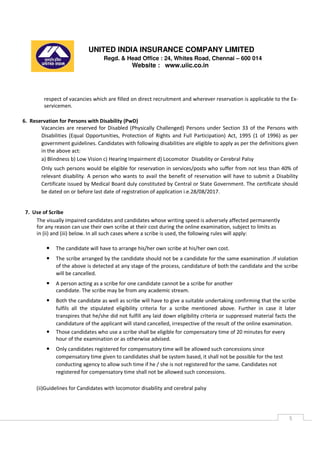 UNITED INDIA INSURANCE COMPANY LIMITED
Regd. & Head Office : 24, Whites Road, Chennai – 600 014
Website : www.uiic.co.in
5
respect of vacancies which are filled on direct recruitment and wherever reservation is applicable to the Ex-
servicemen.
6. Reservation for Persons with Disability (PwD)
Vacancies are reserved for Disabled (Physically Challenged) Persons under Section 33 of the Persons with
Disabilities (Equal Opportunities, Protection of Rights and Full Participation) Act, 1995 (1 of 1996) as per
government guidelines. Candidates with following disabilities are eligible to apply as per the definitions given
in the above act:
a) Blindness b) Low Vision c) Hearing Impairment d) Locomotor Disability or Cerebral Palsy
Only such persons would be eligible for reservation in services/posts who suffer from not less than 40% of
relevant disability. A person who wants to avail the benefit of reservation will have to submit a Disability
Certificate issued by Medical Board duly constituted by Central or State Government. The certificate should
be dated on or before last date of registration of application i.e.28/08/2017.
7. Use of Scribe
The visually impaired candidates and candidates whose writing speed is adversely affected permanently
for any reason can use their own scribe at their cost during the online examination, subject to limits as
in (ii) and (iii) below. In all such cases where a scribe is used, the following rules will apply:
• The candidate will have to arrange his/her own scribe at his/her own cost.
• The scribe arranged by the candidate should not be a candidate for the same examination .If violation
of the above is detected at any stage of the process, candidature of both the candidate and the scribe
will be cancelled.
• A person acting as a scribe for one candidate cannot be a scribe for another
candidate. The scribe may be from any academic stream.
• Both the candidate as well as scribe will have to give a suitable undertaking confirming that the scribe
fulfils all the stipulated eligibility criteria for a scribe mentioned above. Further in case it later
transpires that he/she did not fulfill any laid down eligibility criteria or suppressed material facts the
candidature of the applicant will stand cancelled, irrespective of the result of the online examination.
• Those candidates who use a scribe shall be eligible for compensatory time of 20 minutes for every
hour of the examination or as otherwise advised.
• Only candidates registered for compensatory time will be allowed such concessions since
compensatory time given to candidates shall be system based, it shall not be possible for the test
conducting agency to allow such time if he / she is not registered for the same. Candidates not
registered for compensatory time shall not be allowed such concessions.
(ii)Guidelines for Candidates with locomotor disability and cerebral palsy
 
