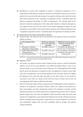 (v) Maintenance of colony after completion of project: A commercial component of 4% is being allowed in the project to enable the coloniser to maintain the colony free-of-cost for a period of five years from the date of grant of occupation certificate, after which the colony shall stand transferred to the “association of apartment owners” constituted under the Haryana Apartment Ownership Act 1983, for maintenance. The coloniser shall not be allowed to retain the maintenance of the colony either directly or indirectly (through any of its agencies) after the end of the said five years period. Engaging any agency for such maintenance works shall be at the sole discretion and terms and conditions finalised by the “association of apartment owners” constituted under the Apartment Ownership Act 1983. 
5. ALLOTMENT RATES; ALLOTMENT & ELIGIBILITY CRITERIA: 
(i) Allotment Rate: The allotment rate for the Apartment units approved under such projects shall be as follows: 
Sr No 
Development Plan 
Maximum allotment rate on per sqft carpet area basis 
Additional recovery against balcony of min 5ft clear projection ♯ 
a. 
Gurgaon, Faridabad, Panchkula, Pinjore-Kalka 
Rs.4,000/- per sq. ft. 
Rs 500 per sqft against all balcony area in a flat adding upto and limited to 100 sqft, as permitted in the approved building plans. 
b. 
Other High and Medium Potential Towns. 
Rs.3,600/- per sq. ft. 
c. 
Low Potential Towns 
Rs.3,000/- per sq. ft. 
NOTE: ♯ : Such cantilevered balconies (unsupported on three sides) shall not be part of carpet area and shall continue to be allowed free-of-FAR. 
(ii) Eligibility Criteria: 
a. Any person can apply but person which includes his/her spouse or his/her dependent children who do not own any flat/plot in any HUDA developed colony/ sector or any licenced colony in any of the Urban Areas in Haryana, UT of Chandigarh and NCT Delhi shall be given first preference in allotment of flats. An applicant in a specific colony shall make only one application. Any successful applicant under this policy shall not be eligible for allotment of any other flat under this policy in any other colony. In case, he/she is successful in more than one colony, he/she will have choice of retain only one flat. All such applicants shall submit an affidavit to this effect. 
b. Upto 5% of the total number of flats as approved in the building plans may be allotted by a licensee to its employees/ associates/ friends/ relatives etc. subject to the disclosure of their name/address and other identification details to the allotment committee and the allotment procedure for such flats shall also be completed along with the draw of flats for general category flats. The rates and eligibility criteria prescribed under this policy shall continue to be applicable on such preferential allotments also and the allotment procedure shall be completed along with general category flats. In case less allotments are made for such preferential category flats, the extra availability shall be merged with general category allotments.  
