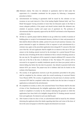 (iii) Allotment criteria: The draw for allotment of apartments shall be held under the supervision of a committee constituted for the purpose by following a transparent procedure as below: 
a. Advertisements for booking of apartments shall be issued by the coloniser on two occasions at one week interval in „One of the leading English National daily‟ and „Two Hindi Newspapers‟ having circulation of more than ten thousand copies in the State to ensure adequate publicity of the project and should include details like allotment rate, schedule of payment, number and carpet area of apartment etc. The proforma of advertisement shall be separately approved by the DGTCP and hosted on the Department website for clarity. 
b. All flats in a specific project shall be allotted in one go within four months of sanction of building plans or receipt of environmental clearance whichever is later and possession of flats shall be offered within the validity period of 4 years of such sanction/ clearance. Any person interested to apply for allotment of flat in response to such advertisement by a coloniser may apply on the prescribed application form alongwith 5% amount of the total cost of the flat. All such applicants shall be eligible for an interest at the rate of 10% per annum on the booking amount received by the developer for a period beyond 90 days from the close of booking till the date of allotment of flat or refund of booking amount as the case may be. The applicant will be required to deposit additional 20% amount of the total cost of the flat at the time of allotment of flat. The balance 75% amount will be recovered in six equated six monthly instalments spread over three-year period, with no interest falling due before the due date for payment. Any default in payment shall invite interest @15% per annum. The project-wise list of allottees shall also be hosted on the website of the Department. 
c. The scrutiny of all applications received as per the parameters prescribed in the policy shall be completed by the coloniser under the overall monitoring of concerned District Town Planner (DTP). The scrutiny of applications by the joint team of coloniser and the concerned DTP shall be completed within three months from the last date of receipt of applications as indicated in the advertisement. 
d. On completion of scrutiny as above, the concerned Senior Town Planner shall fix the date of draw of lots. Simultaneously the ineligible applications shall be returned within one month of completion of scrutiny by the coloniser indicating the grounds on which the applications have been held to be ineligible alongwith the 5% booking amount received from such applicants. No interest in such case shall be paid. 
e. After fixation of date for draw of lots, an advertisement shall be issued by the coloniser informing the applicants about the details regarding date/time and venue of the draw of lots in the same newspaper in which the original advertisement was issued.  