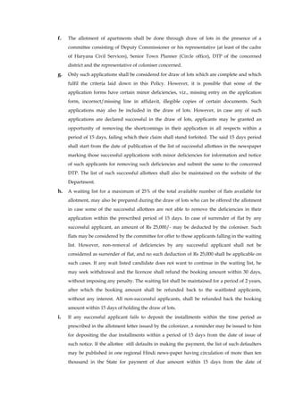 f. The allotment of apartments shall be done through draw of lots in the presence of a committee consisting of Deputy Commissioner or his representative (at least of the cadre of Haryana Civil Services), Senior Town Planner (Circle office), DTP of the concerned district and the representative of coloniser concerned. 
g. Only such applications shall be considered for draw of lots which are complete and which fulfil the criteria laid down in this Policy. However, it is possible that some of the application forms have certain minor deficiencies, viz., missing entry on the application form, incorrect/missing line in affidavit, illegible copies of certain documents. Such applications may also be included in the draw of lots. However, in case any of such applications are declared successful in the draw of lots, applicants may be granted an opportunity of removing the shortcomings in their application in all respects within a period of 15 days, failing which their claim shall stand forfeited. The said 15 days period shall start from the date of publication of the list of successful allottees in the newspaper marking those successful applications with minor deficiencies for information and notice of such applicants for removing such deficiencies and submit the same to the concerned DTP. The list of such successful allottees shall also be maintained on the website of the Department. 
h. A waiting list for a maximum of 25% of the total available number of flats available for allotment, may also be prepared during the draw of lots who can be offered the allotment in case some of the successful allottees are not able to remove the deficiencies in their application within the prescribed period of 15 days. In case of surrender of flat by any successful applicant, an amount of Rs 25,000/- may be deducted by the coloniser. Such flats may be considered by the committee for offer to those applicants falling in the waiting list. However, non-removal of deficiencies by any successful applicant shall not be considered as surrender of flat, and no such deduction of Rs 25,000 shall be applicable on such cases. If any wait listed candidate does not want to continue in the waiting list, he may seek withdrawal and the licencee shall refund the booking amount within 30 days, without imposing any penalty. The waiting list shall be maintained for a period of 2 years, after which the booking amount shall be refunded back to the waitlisted applicants, without any interest. All non-successful applicants, shall be refunded back the booking amount within 15 days of holding the draw of lots. 
i. If any successful applicant fails to deposit the installments within the time period as prescribed in the allotment letter issued by the colonizer, a reminder may be issued to him for depositing the due installments within a period of 15 days from the date of issue of such notice. If the allottee still defaults in making the payment, the list of such defaulters may be published in one regional Hindi news-paper having circulation of more than ten thousand in the State for payment of due amount within 15 days from the date of  