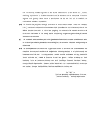 flat. The Penalty will be deposited in the „Fund‟ administered by the Town and Country Planning Department so that the infrastructure of the State can be improved. Failure to deposit such penalty shall result in resumption of the flat and its re-allotment in consultation with the Department. 
(iv) The transfer of property through execution of irrevocable General Power of Attorney (GPA) where the consideration amount has been passed to the executor or any one on his behalf, will be considered as sale of the property and same will be counted as breach of terms and conditions of the policy. Penal proceedings as per the prescribed provisions above shall be initiated. 
(v) The allotment letter and sale-purchase agreement entered into with the allottees shall also include the parameters prescribed under this policy to maintain complete transparency in the matter. 
(vi) The developer shall disclose in the „Application Form‟ as well as in the advertisement, the complete set of specifications to be adopted for finishing/fittings to be provided by the coloniser in the flat, viz., Flooring (Rooms, Kitchen, Toilet& Bathroom, Balcony, Common Areas, staircase etc.); Door & Window frame and panel; Kitchen Worktop & Wall finishing; Toilet & Bathroom fittings and wall finishings; Internal Electrical Wiring, fittings, electrical points etc.; Internal public health Services—pipes and fittings, sewerage and sanitary fittings; Wall finishing; Staircase and Balcony railings, etc. 
T.C.GUPTA, Principal Secretary to Government, Haryana Town and Country Planning Department. 