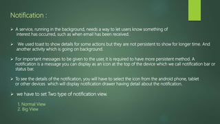 Notification :
 A service, running in the background, needs a way to let users know something of
interest has occurred, such as when email has been received.
 We used toast to show details for some actions but they are not persistent to show for longer time. And
another activity which is going on background.
 For important messages to be given to the user, it is required to have more persistent method. A
notification is a message you can display as an icon at the top of the device which we call notification bar or
status bar.
 To see the details of the notification, you will have to select the icon from the android phone, tablet
or other devices which will display notification drawer having detail about the notification.
 we have to set Two type of notification view.
1. Normal View
2. Big View
 