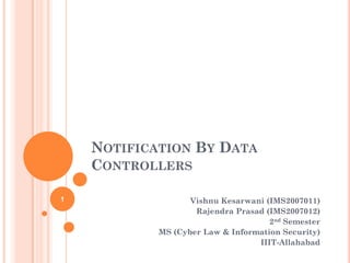 NOTIFICATION BY DATA
    CONTROLLERS

1                  Vishnu Kesarwani (IMS2007011)
                    Rajendra Prasad (IMS2007012)
                                     2nd Semester
            MS (Cyber Law & Information Security)
                                  IIIT-Allahabad
 