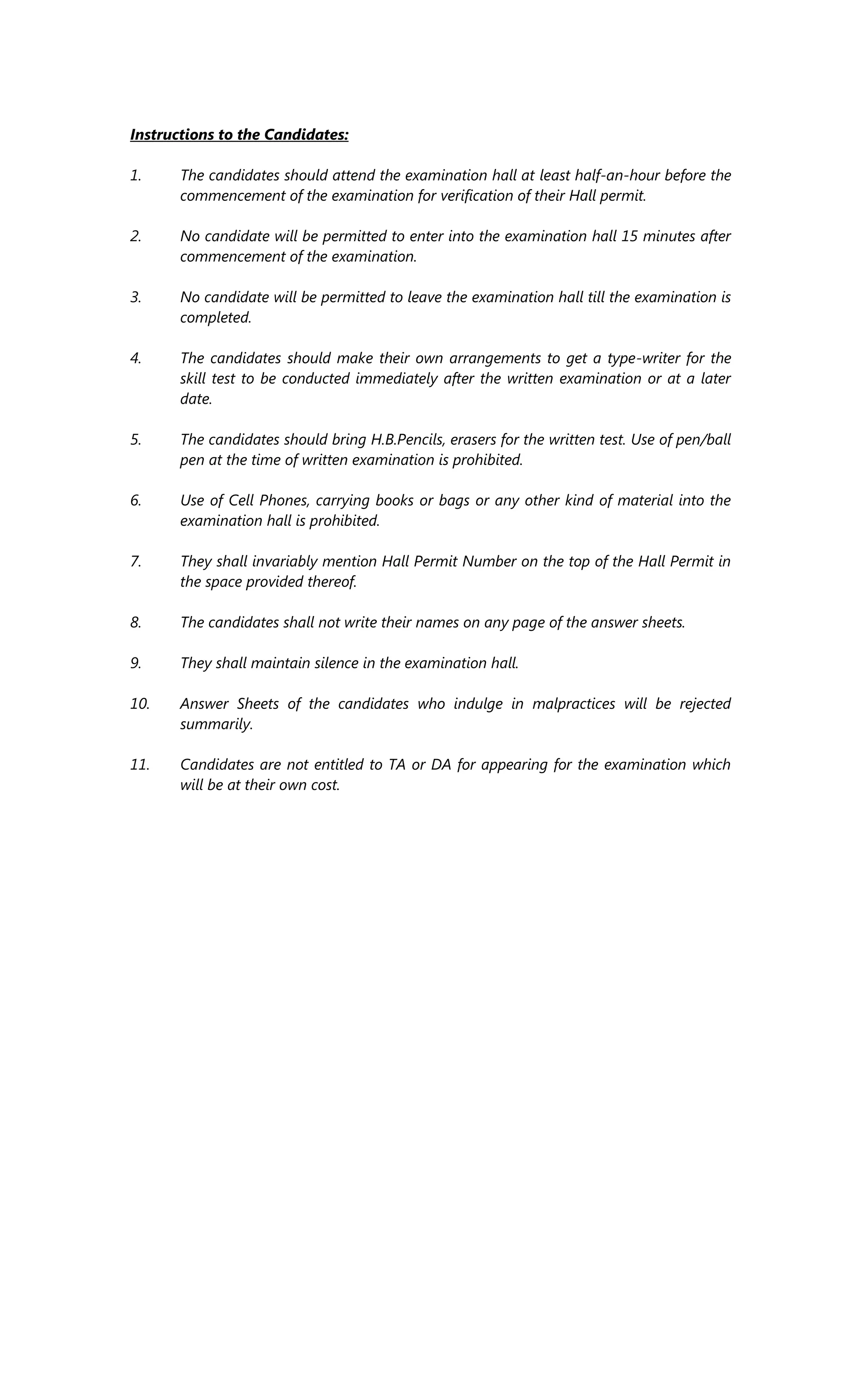 Instructions to the Candidates:
1. The candidates should attend the examination hall at least half-an-hour before the
commencement of the examination for verification of their Hall permit.
2. No candidate will be permitted to enter into the examination hall 15 minutes after
commencement of the examination.
3. No candidate will be permitted to leave the examination hall till the examination is
completed.
4. The candidates should make their own arrangements to get a type-writer for the
skill test to be conducted immediately after the written examination or at a later
date.
5. The candidates should bring H.B.Pencils, erasers for the written test. Use of pen/ball
pen at the time of written examination is prohibited.
6. Use of Cell Phones, carrying books or bags or any other kind of material into the
examination hall is prohibited.
7. They shall invariably mention Hall Permit Number on the top of the Hall Permit in
the space provided thereof.
8. The candidates shall not write their names on any page of the answer sheets.
9. They shall maintain silence in the examination hall.
10. Answer Sheets of the candidates who indulge in malpractices will be rejected
summarily.
11. Candidates are not entitled to TA or DA for appearing for the examination which
will be at their own cost.
 