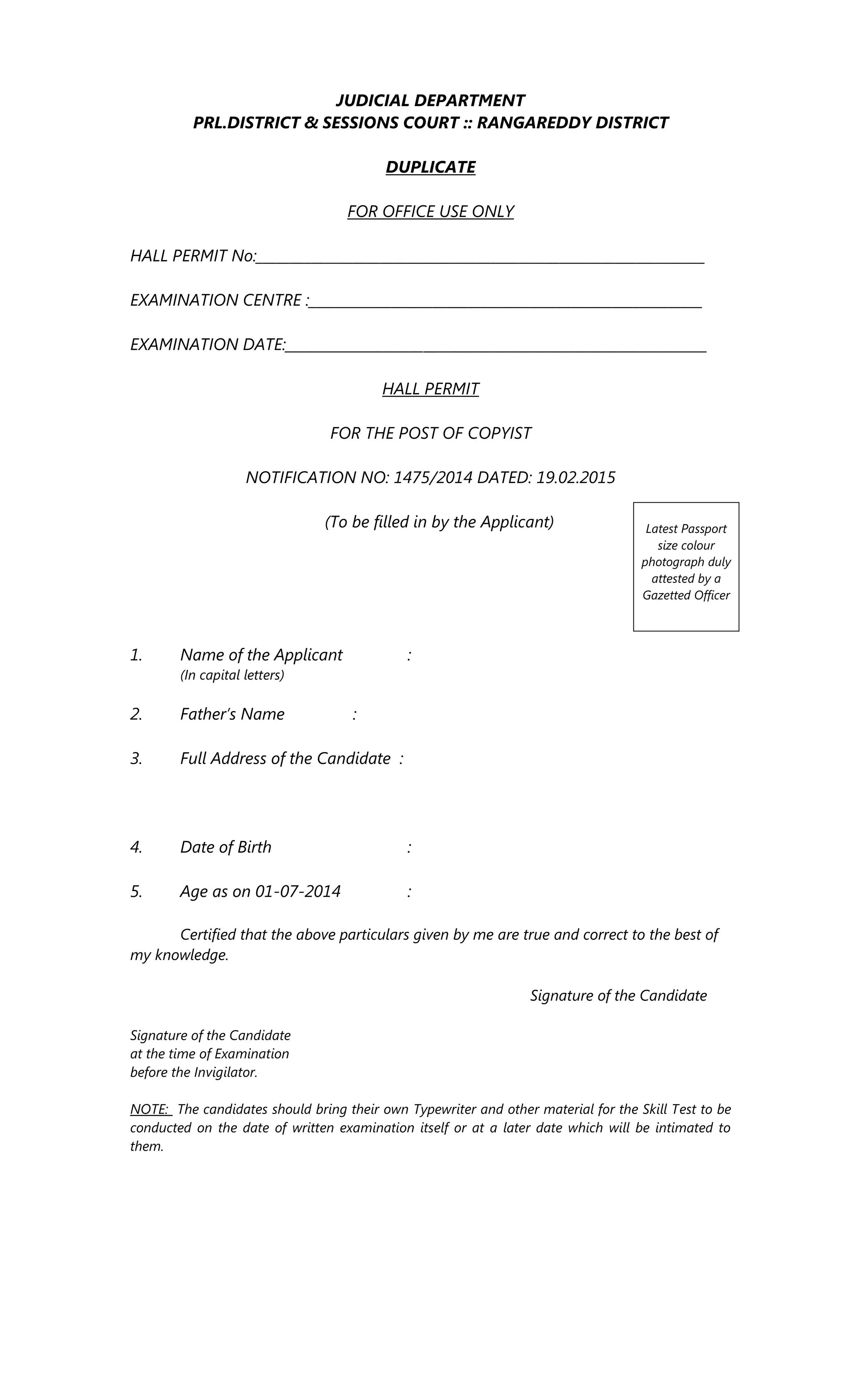JUDICIAL DEPARTMENT
PRL.DISTRICT & SESSIONS COURT :: RANGAREDDY DISTRICT
DUPLICATE
FOR OFFICE USE ONLY
HALL PERMIT No:_________________________________________________________________
EXAMINATION CENTRE :_________________________________________________________
EXAMINATION DATE:_____________________________________________________________
HALL PERMIT
FOR THE POST OF COPYIST
NOTIFICATION NO: 1475/2014 DATED: 19.02.2015
(To be filled in by the Applicant)
1. Name of the Applicant :
(In capital letters)
2. Father’s Name :
3. Full Address of the Candidate :
4. Date of Birth :
5. Age as on 01-07-2014 :
Certified that the above particulars given by me are true and correct to the best of
my knowledge.
Signature of the Candidate
Signature of the Candidate
at the time of Examination
before the Invigilator.
NOTE: The candidates should bring their own Typewriter and other material for the Skill Test to be
conducted on the date of written examination itself or at a later date which will be intimated to
them.
Latest Passport
size colour
photograph duly
attested by a
Gazetted Officer
 