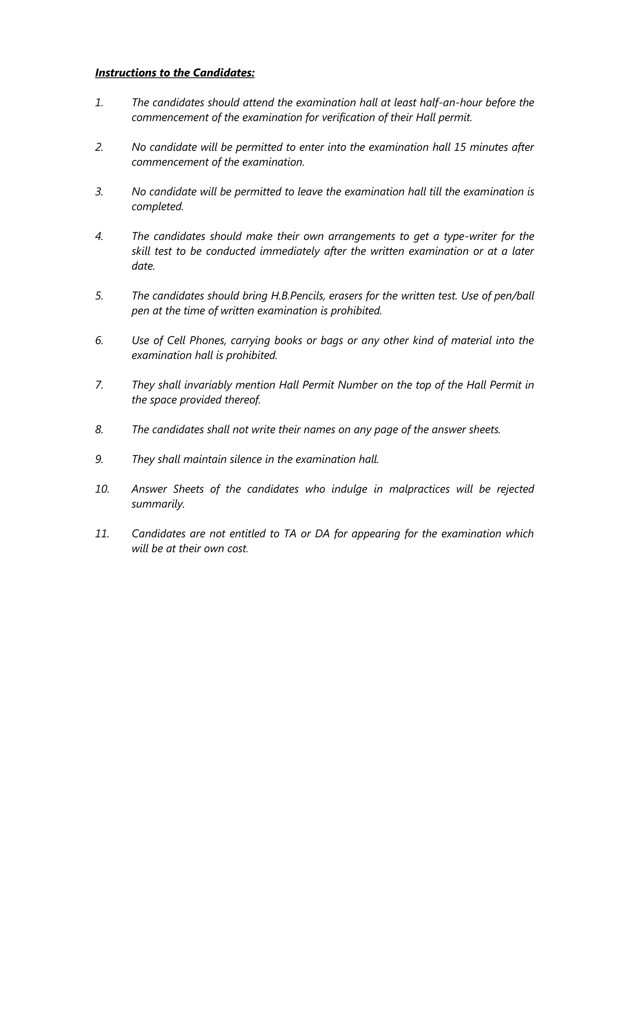 Instructions to the Candidates:
1. The candidates should attend the examination hall at least half-an-hour before the
commencement of the examination for verification of their Hall permit.
2. No candidate will be permitted to enter into the examination hall 15 minutes after
commencement of the examination.
3. No candidate will be permitted to leave the examination hall till the examination is
completed.
4. The candidates should make their own arrangements to get a type-writer for the
skill test to be conducted immediately after the written examination or at a later
date.
5. The candidates should bring H.B.Pencils, erasers for the written test. Use of pen/ball
pen at the time of written examination is prohibited.
6. Use of Cell Phones, carrying books or bags or any other kind of material into the
examination hall is prohibited.
7. They shall invariably mention Hall Permit Number on the top of the Hall Permit in
the space provided thereof.
8. The candidates shall not write their names on any page of the answer sheets.
9. They shall maintain silence in the examination hall.
10. Answer Sheets of the candidates who indulge in malpractices will be rejected
summarily.
11. Candidates are not entitled to TA or DA for appearing for the examination which
will be at their own cost.
 