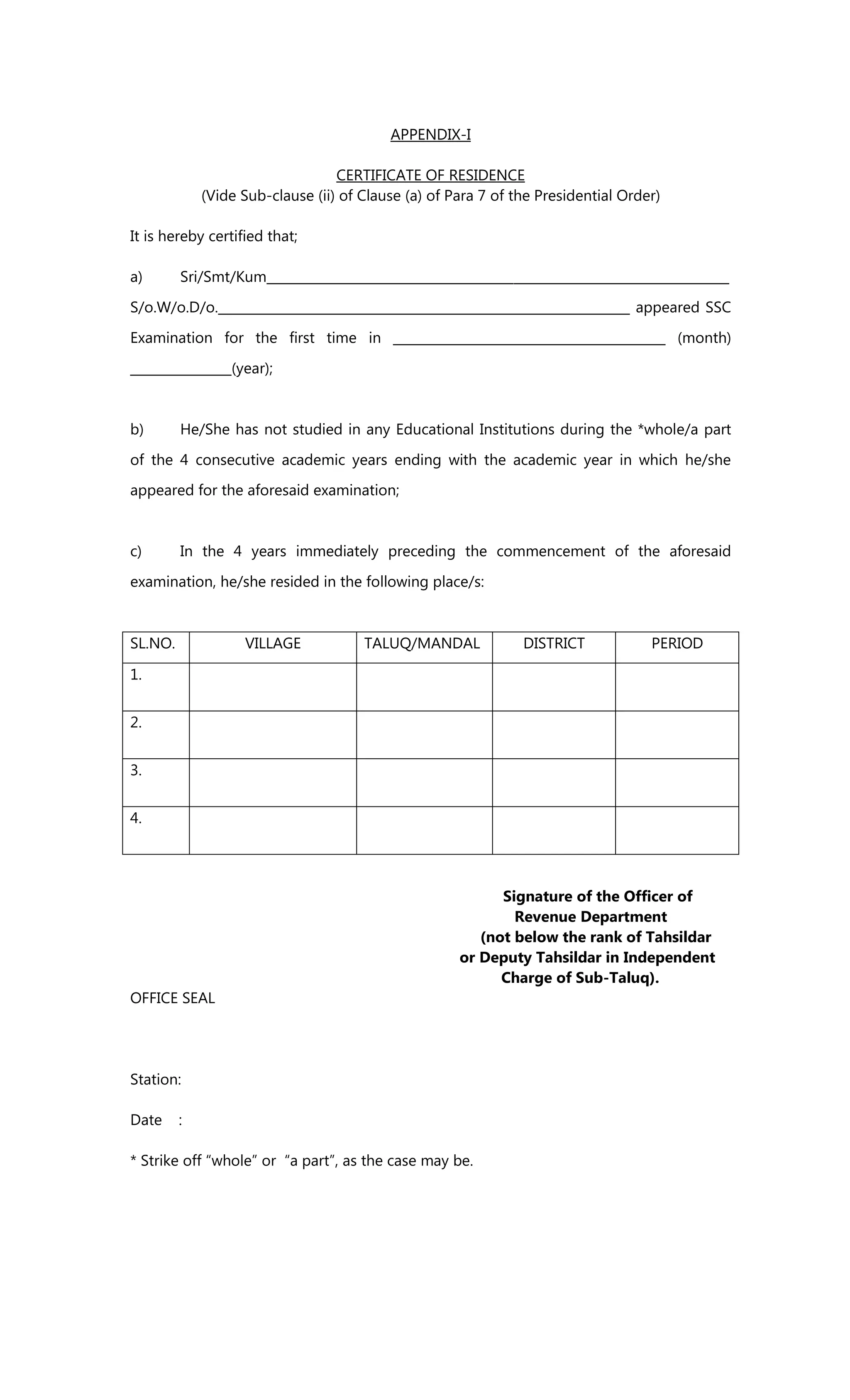 APPENDIX-I
CERTIFICATE OF RESIDENCE
(Vide Sub-clause (ii) of Clause (a) of Para 7 of the Presidential Order)
It is hereby certified that;
a) Sri/Smt/Kum_________________________________________________________________________
S/o.W/o.D/o._________________________________________________________________ appeared SSC
Examination for the first time in ___________________________________________ (month)
________________(year);
b) He/She has not studied in any Educational Institutions during the *whole/a part
of the 4 consecutive academic years ending with the academic year in which he/she
appeared for the aforesaid examination;
c) In the 4 years immediately preceding the commencement of the aforesaid
examination, he/she resided in the following place/s:
SL.NO. VILLAGE TALUQ/MANDAL DISTRICT PERIOD
1.
2.
3.
4.
Signature of the Officer of
Revenue Department
(not below the rank of Tahsildar
or Deputy Tahsildar in Independent
Charge of Sub-Taluq).
OFFICE SEAL
Station:
Date :
* Strike off “whole” or “a part”, as the case may be.
 