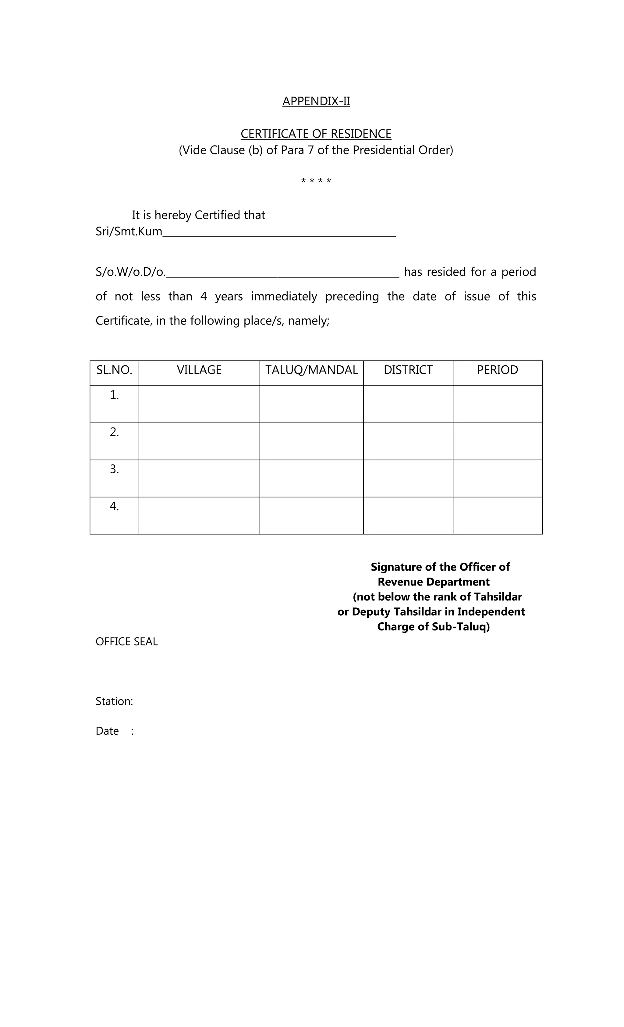 APPENDIX-II
CERTIFICATE OF RESIDENCE
(Vide Clause (b) of Para 7 of the Presidential Order)
* * * *
It is hereby Certified that
Sri/Smt.Kum______________________________________________
S/o.W/o.D/o.______________________________________________ has resided for a period
of not less than 4 years immediately preceding the date of issue of this
Certificate, in the following place/s, namely;
SL.NO. VILLAGE TALUQ/MANDAL DISTRICT PERIOD
1.
2.
3.
4.
Signature of the Officer of
Revenue Department
(not below the rank of Tahsildar
or Deputy Tahsildar in Independent
Charge of Sub-Taluq)
OFFICE SEAL
Station:
Date :
 
