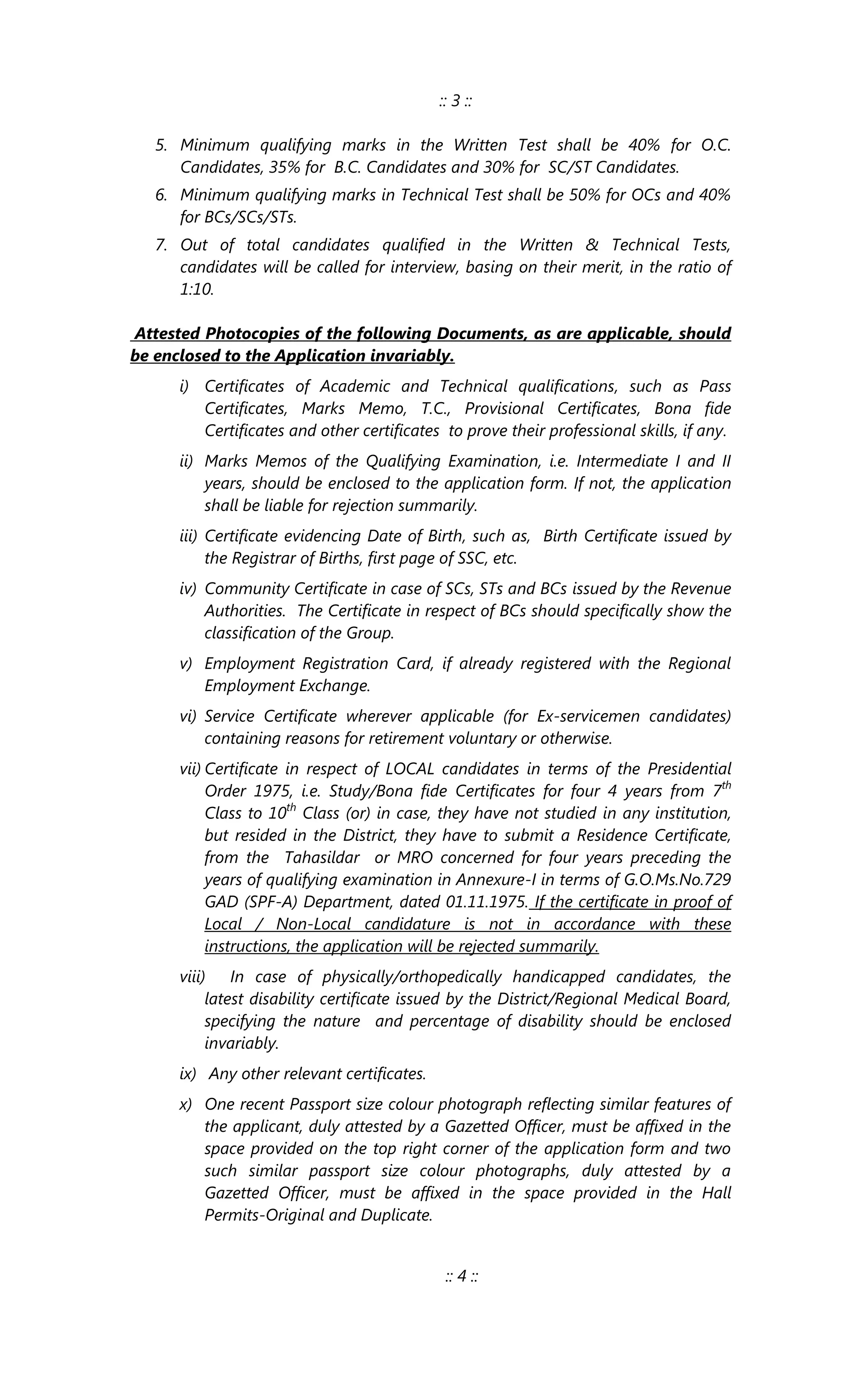 :: 3 ::
5. Minimum qualifying marks in the Written Test shall be 40% for O.C.
Candidates, 35% for B.C. Candidates and 30% for SC/ST Candidates.
6. Minimum qualifying marks in Technical Test shall be 50% for OCs and 40%
for BCs/SCs/STs.
7. Out of total candidates qualified in the Written & Technical Tests,
candidates will be called for interview, basing on their merit, in the ratio of
1:10.
Attested Photocopies of the following Documents, as are applicable, should
be enclosed to the Application invariably.
i) Certificates of Academic and Technical qualifications, such as Pass
Certificates, Marks Memo, T.C., Provisional Certificates, Bona fide
Certificates and other certificates to prove their professional skills, if any.
ii) Marks Memos of the Qualifying Examination, i.e. Intermediate I and II
years, should be enclosed to the application form. If not, the application
shall be liable for rejection summarily.
iii) Certificate evidencing Date of Birth, such as, Birth Certificate issued by
the Registrar of Births, first page of SSC, etc.
iv) Community Certificate in case of SCs, STs and BCs issued by the Revenue
Authorities. The Certificate in respect of BCs should specifically show the
classification of the Group.
v) Employment Registration Card, if already registered with the Regional
Employment Exchange.
vi) Service Certificate wherever applicable (for Ex-servicemen candidates)
containing reasons for retirement voluntary or otherwise.
vii) Certificate in respect of LOCAL candidates in terms of the Presidential
Order 1975, i.e. Study/Bona fide Certificates for four 4 years from 7th
Class to 10th
Class (or) in case, they have not studied in any institution,
but resided in the District, they have to submit a Residence Certificate,
from the Tahasildar or MRO concerned for four years preceding the
years of qualifying examination in Annexure-I in terms of G.O.Ms.No.729
GAD (SPF-A) Department, dated 01.11.1975. If the certificate in proof of
Local / Non-Local candidature is not in accordance with these
instructions, the application will be rejected summarily.
viii) In case of physically/orthopedically handicapped candidates, the
latest disability certificate issued by the District/Regional Medical Board,
specifying the nature and percentage of disability should be enclosed
invariably.
ix) Any other relevant certificates.
x) One recent Passport size colour photograph reflecting similar features of
the applicant, duly attested by a Gazetted Officer, must be affixed in the
space provided on the top right corner of the application form and two
such similar passport size colour photographs, duly attested by a
Gazetted Officer, must be affixed in the space provided in the Hall
Permits-Original and Duplicate.
:: 4 ::
 