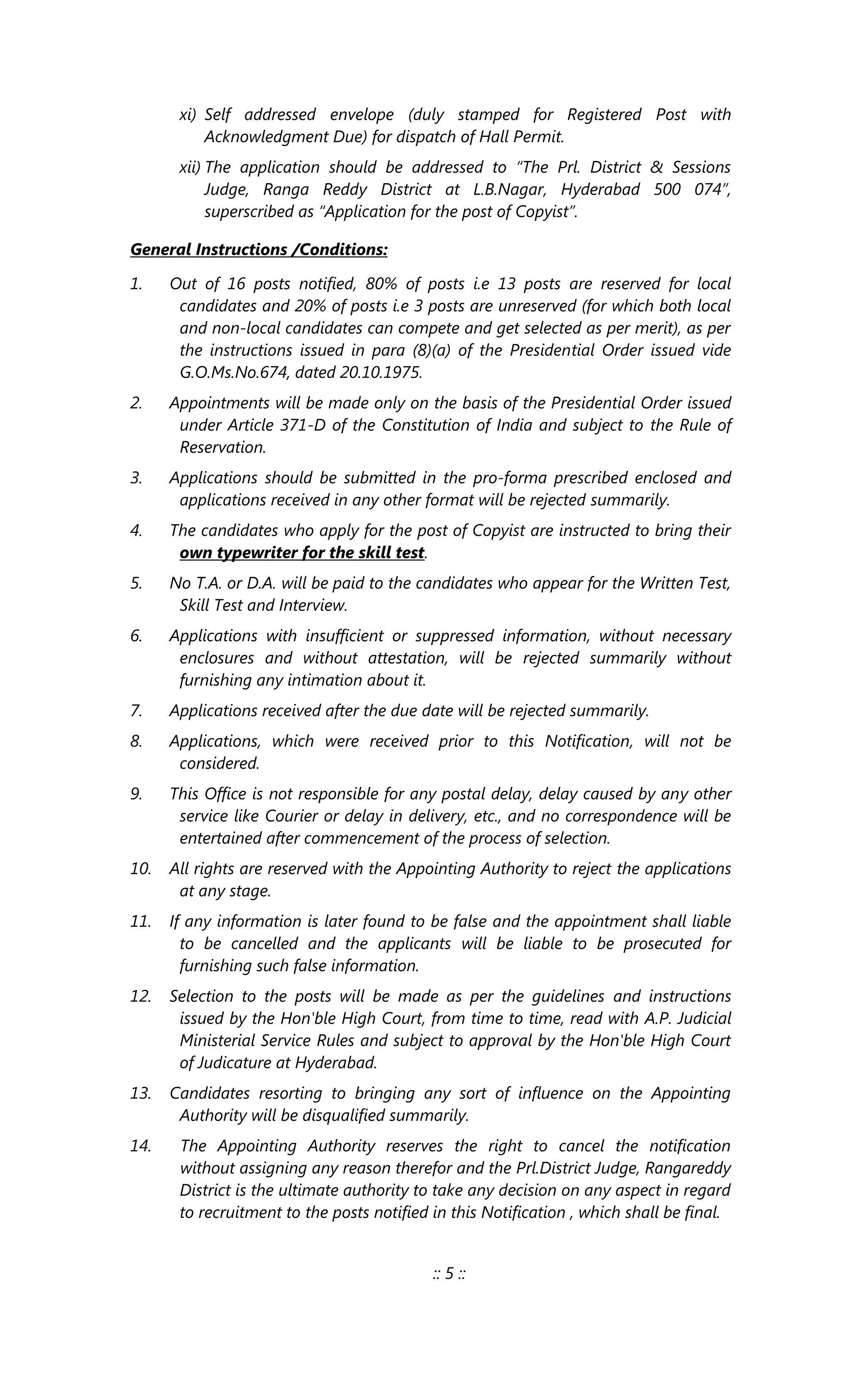 xi) Self addressed envelope (duly stamped for Registered Post with
Acknowledgment Due) for dispatch of Hall Permit.
xii) The application should be addressed to “The Prl. District & Sessions
Judge, Ranga Reddy District at L.B.Nagar, Hyderabad 500 074”,
superscribed as “Application for the post of Copyist”.
General Instructions /Conditions:
1. Out of 16 posts notified, 80% of posts i.e 13 posts are reserved for local
candidates and 20% of posts i.e 3 posts are unreserved (for which both local
and non-local candidates can compete and get selected as per merit), as per
the instructions issued in para (8)(a) of the Presidential Order issued vide
G.O.Ms.No.674, dated 20.10.1975.
2. Appointments will be made only on the basis of the Presidential Order issued
under Article 371-D of the Constitution of India and subject to the Rule of
Reservation.
3. Applications should be submitted in the pro-forma prescribed enclosed and
applications received in any other format will be rejected summarily.
4. The candidates who apply for the post of Copyist are instructed to bring their
own typewriter for the skill test.
5. No T.A. or D.A. will be paid to the candidates who appear for the Written Test,
Skill Test and Interview.
6. Applications with insufficient or suppressed information, without necessary
enclosures and without attestation, will be rejected summarily without
furnishing any intimation about it.
7. Applications received after the due date will be rejected summarily.
8. Applications, which were received prior to this Notification, will not be
considered.
9. This Office is not responsible for any postal delay, delay caused by any other
service like Courier or delay in delivery, etc., and no correspondence will be
entertained after commencement of the process of selection.
10. All rights are reserved with the Appointing Authority to reject the applications
at any stage.
11. If any information is later found to be false and the appointment shall liable
to be cancelled and the applicants will be liable to be prosecuted for
furnishing such false information.
12. Selection to the posts will be made as per the guidelines and instructions
issued by the Hon'ble High Court, from time to time, read with A.P. Judicial
Ministerial Service Rules and subject to approval by the Hon'ble High Court
of Judicature at Hyderabad.
13. Candidates resorting to bringing any sort of influence on the Appointing
Authority will be disqualified summarily.
14. The Appointing Authority reserves the right to cancel the notification
without assigning any reason therefor and the Prl.District Judge, Rangareddy
District is the ultimate authority to take any decision on any aspect in regard
to recruitment to the posts notified in this Notification , which shall be final.
:: 5 ::
 