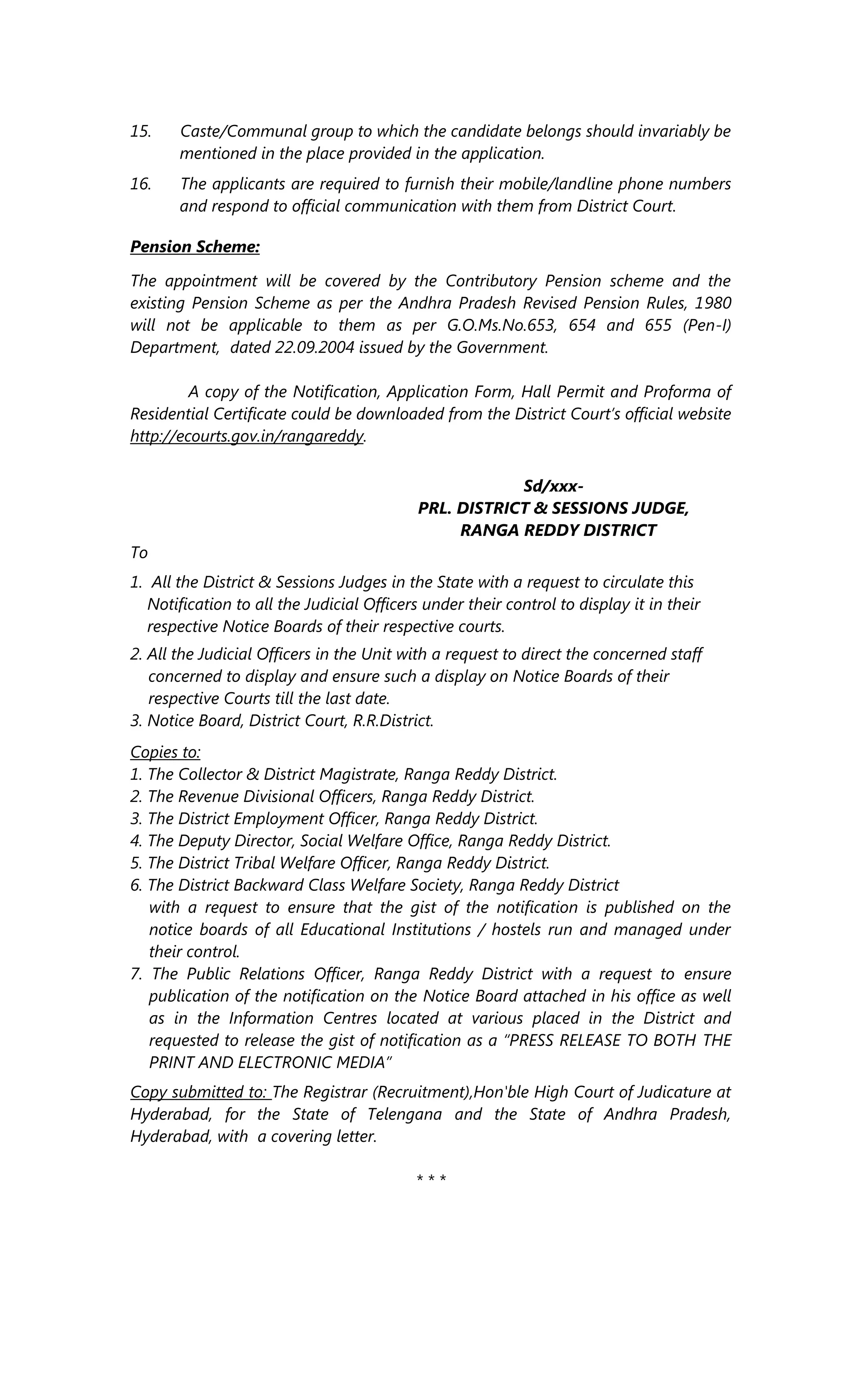 15. Caste/Communal group to which the candidate belongs should invariably be
mentioned in the place provided in the application.
16. The applicants are required to furnish their mobile/landline phone numbers
and respond to official communication with them from District Court.
Pension Scheme:
The appointment will be covered by the Contributory Pension scheme and the
existing Pension Scheme as per the Andhra Pradesh Revised Pension Rules, 1980
will not be applicable to them as per G.O.Ms.No.653, 654 and 655 (Pen-I)
Department, dated 22.09.2004 issued by the Government.
A copy of the Notification, Application Form, Hall Permit and Proforma of
Residential Certificate could be downloaded from the District Court’s official website
http://ecourts.gov.in/rangareddy.
Sd/xxx-
PRL. DISTRICT & SESSIONS JUDGE,
RANGA REDDY DISTRICT
To
1. All the District & Sessions Judges in the State with a request to circulate this
Notification to all the Judicial Officers under their control to display it in their
respective Notice Boards of their respective courts.
2. All the Judicial Officers in the Unit with a request to direct the concerned staff
concerned to display and ensure such a display on Notice Boards of their
respective Courts till the last date.
3. Notice Board, District Court, R.R.District.
Copies to:
1. The Collector & District Magistrate, Ranga Reddy District.
2. The Revenue Divisional Officers, Ranga Reddy District.
3. The District Employment Officer, Ranga Reddy District.
4. The Deputy Director, Social Welfare Office, Ranga Reddy District.
5. The District Tribal Welfare Officer, Ranga Reddy District.
6. The District Backward Class Welfare Society, Ranga Reddy District
with a request to ensure that the gist of the notification is published on the
notice boards of all Educational Institutions / hostels run and managed under
their control.
7. The Public Relations Officer, Ranga Reddy District with a request to ensure
publication of the notification on the Notice Board attached in his office as well
as in the Information Centres located at various placed in the District and
requested to release the gist of notification as a “PRESS RELEASE TO BOTH THE
PRINT AND ELECTRONIC MEDIA”
Copy submitted to: The Registrar (Recruitment),Hon'ble High Court of Judicature at
Hyderabad, for the State of Telengana and the State of Andhra Pradesh,
Hyderabad, with a covering letter.
* * *
 