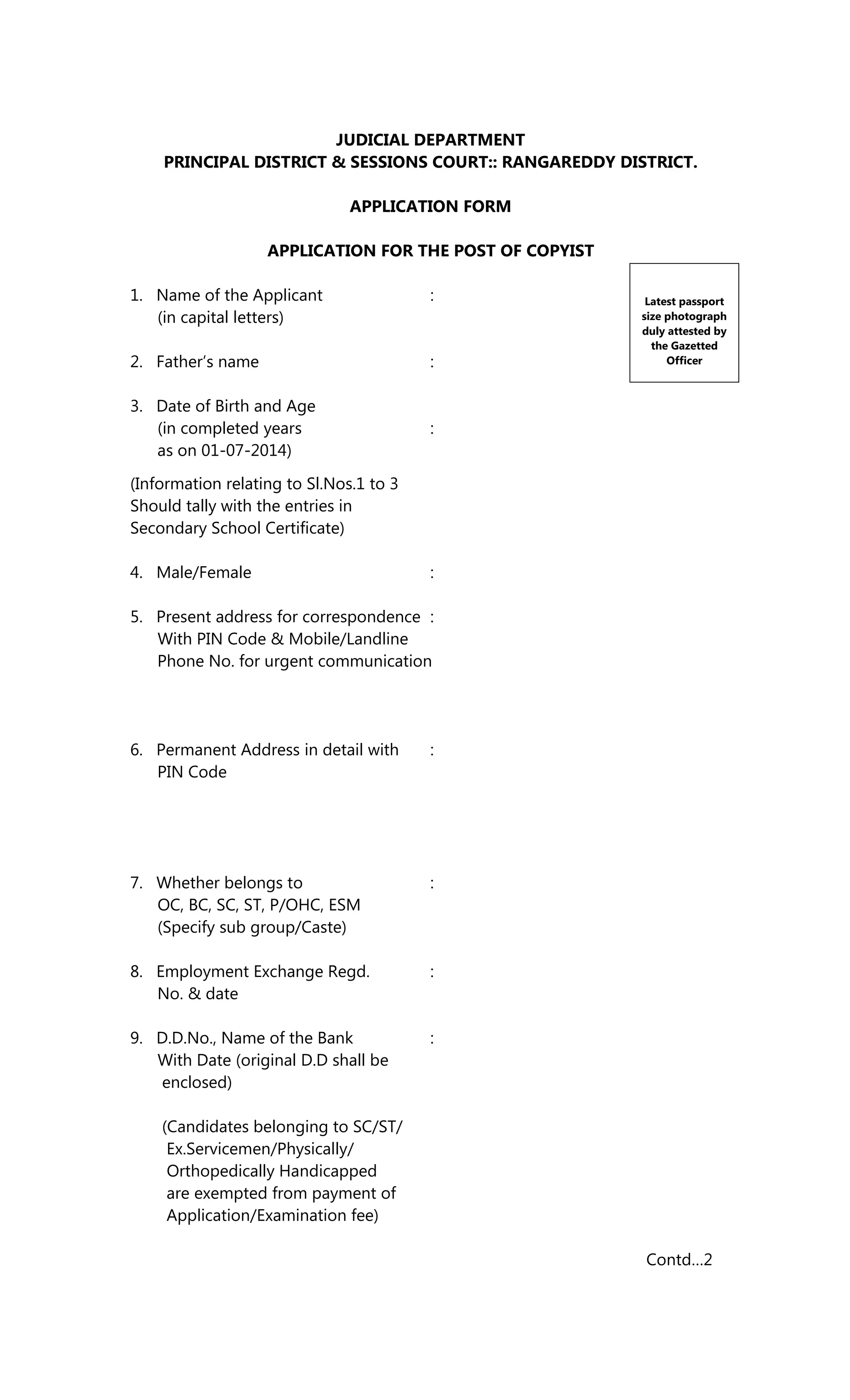 JUDICIAL DEPARTMENT
PRINCIPAL DISTRICT & SESSIONS COURT:: RANGAREDDY DISTRICT.
APPLICATION FORM
APPLICATION FOR THE POST OF COPYIST
1. Name of the Applicant :
(in capital letters)
2. Father’s name :
3. Date of Birth and Age
(in completed years :
as on 01-07-2014)
(Information relating to Sl.Nos.1 to 3
Should tally with the entries in
Secondary School Certificate)
4. Male/Female :
5. Present address for correspondence :
With PIN Code & Mobile/Landline
Phone No. for urgent communication
6. Permanent Address in detail with :
PIN Code
7. Whether belongs to :
OC, BC, SC, ST, P/OHC, ESM
(Specify sub group/Caste)
8. Employment Exchange Regd. :
No. & date
9. D.D.No., Name of the Bank :
With Date (original D.D shall be
enclosed)
(Candidates belonging to SC/ST/
Ex.Servicemen/Physically/
Orthopedically Handicapped
are exempted from payment of
Application/Examination fee)
Contd…2
Latest passport
size photograph
duly attested by
the Gazetted
Officer
 