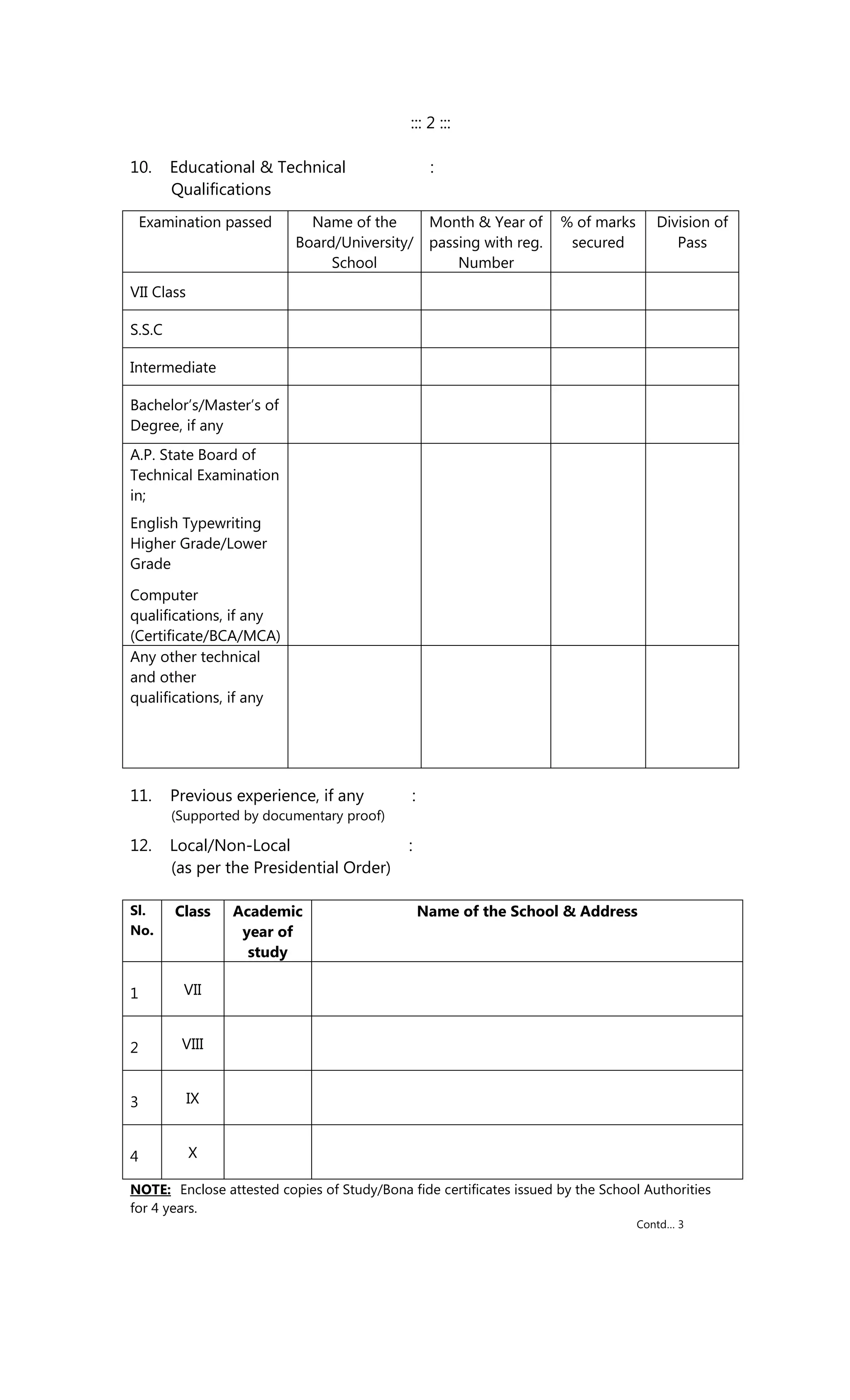 ::: 2 :::
10. Educational & Technical :
Qualifications
Examination passed Name of the
Board/University/
School
Month & Year of
passing with reg.
Number
% of marks
secured
Division of
Pass
VII Class
S.S.C
Intermediate
Bachelor’s/Master’s of
Degree, if any
A.P. State Board of
Technical Examination
in;
English Typewriting
Higher Grade/Lower
Grade
Computer
qualifications, if any
(Certificate/BCA/MCA)
Any other technical
and other
qualifications, if any
11. Previous experience, if any :
(Supported by documentary proof)
12. Local/Non-Local :
(as per the Presidential Order)
Sl.
No.
Class Academic
year of
study
Name of the School & Address
1 VII
2 VIII
3 IX
4 X
NOTE: Enclose attested copies of Study/Bona fide certificates issued by the School Authorities
for 4 years.
Contd… 3
 