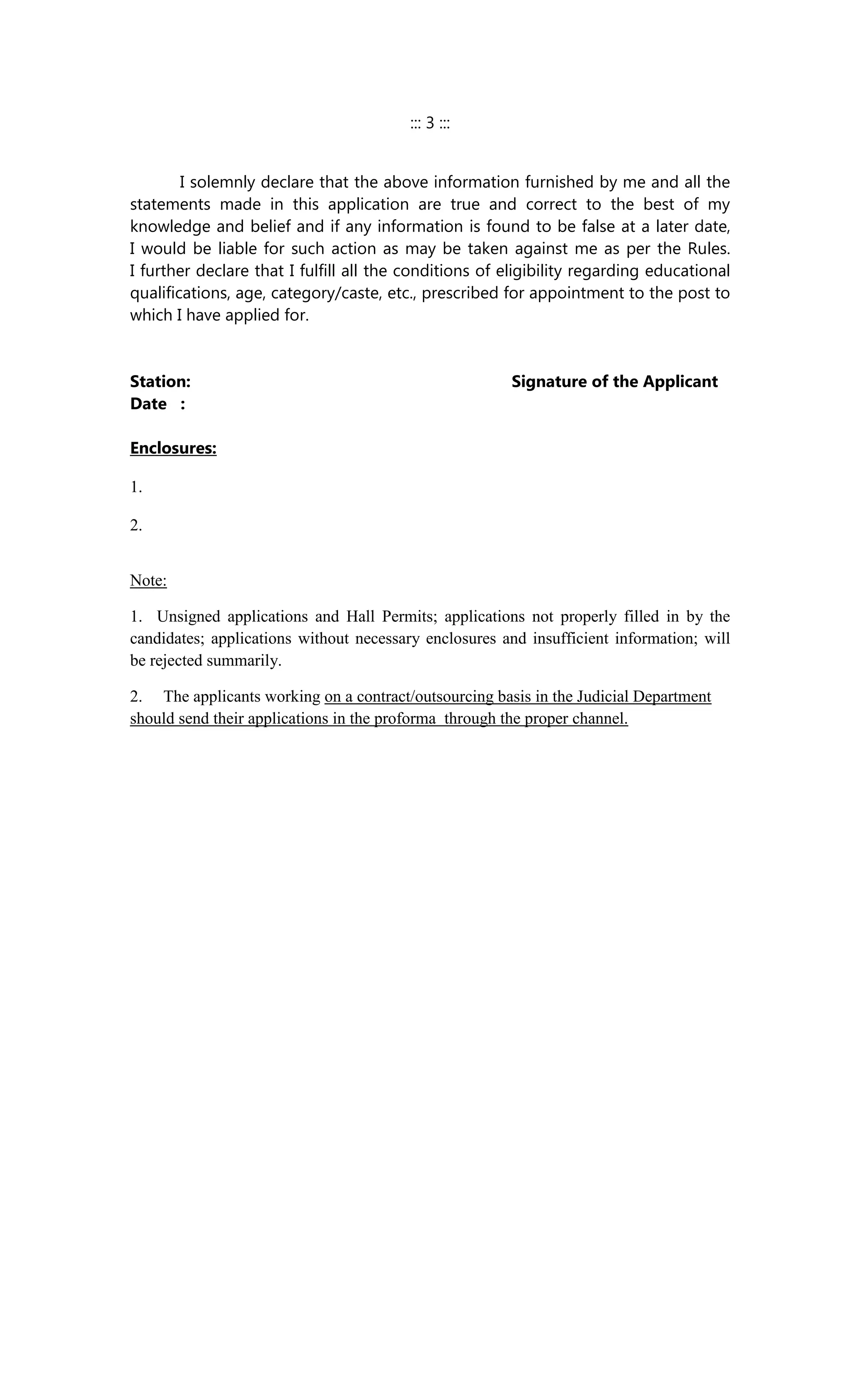 ::: 3 :::
I solemnly declare that the above information furnished by me and all the
statements made in this application are true and correct to the best of my
knowledge and belief and if any information is found to be false at a later date,
I would be liable for such action as may be taken against me as per the Rules.
I further declare that I fulfill all the conditions of eligibility regarding educational
qualifications, age, category/caste, etc., prescribed for appointment to the post to
which I have applied for.
Station: Signature of the Applicant
Date :
Enclosures:
1.
2.
Note:
1. Unsigned applications and Hall Permits; applications not properly filled in by the
candidates; applications without necessary enclosures and insufficient information; will
be rejected summarily.
2. The applicants working on a contract/outsourcing basis in the Judicial Department
should send their applications in the proforma through the proper channel.
 