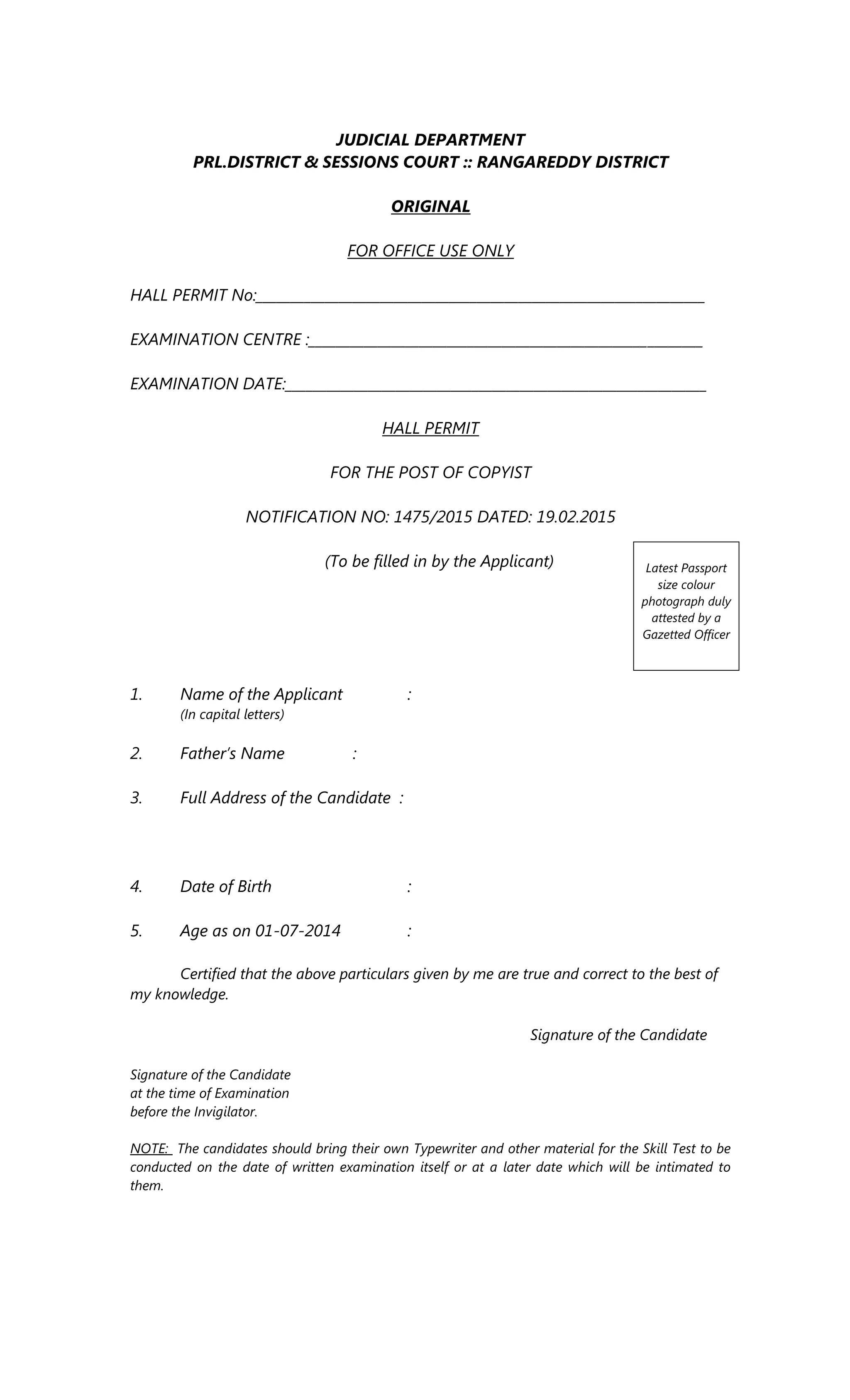 JUDICIAL DEPARTMENT
PRL.DISTRICT & SESSIONS COURT :: RANGAREDDY DISTRICT
ORIGINAL
FOR OFFICE USE ONLY
HALL PERMIT No:_________________________________________________________________
EXAMINATION CENTRE :_________________________________________________________
EXAMINATION DATE:_____________________________________________________________
HALL PERMIT
FOR THE POST OF COPYIST
NOTIFICATION NO: 1475/2015 DATED: 19.02.2015
(To be filled in by the Applicant)
1. Name of the Applicant :
(In capital letters)
2. Father’s Name :
3. Full Address of the Candidate :
4. Date of Birth :
5. Age as on 01-07-2014 :
Certified that the above particulars given by me are true and correct to the best of
my knowledge.
Signature of the Candidate
Signature of the Candidate
at the time of Examination
before the Invigilator.
NOTE: The candidates should bring their own Typewriter and other material for the Skill Test to be
conducted on the date of written examination itself or at a later date which will be intimated to
them.
Latest Passport
size colour
photograph duly
attested by a
Gazetted Officer
 