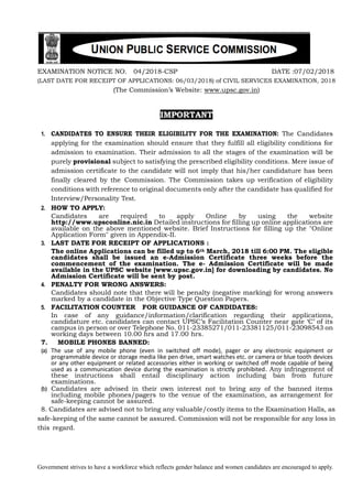 Government strives to have a workforce which reflects gender balance and women candidates are encouraged to apply.
EXAMINATION NOTICE NO. 04/2018-CSP DATE :07/02/2018
(LAST DATE FOR RECEIPT OF APPLICATIONS: 06/03/2018) of CIVIL SERVICES EXAMINATION, 2018
(The Commission’s Website: www.upsc.gov.in)
IMPORTANT
1. CANDIDATES TO ENSURE THEIR ELIGIBILITY FOR THE EXAMINATION: The Candidates
applying for the examination should ensure that they fulfill all eligibility conditions for
admission to examination. Their admission to all the stages of the examination will be
purely provisional subject to satisfying the prescribed eligibility conditions. Mere issue of
admission certificate to the candidate will not imply that his/her candidature has been
finally cleared by the Commission. The Commission takes up verification of eligibility
conditions with reference to original documents only after the candidate has qualified for
Interview/Personality Test.
2. HOW TO APPLY:
Candidates are required to apply Online by using the website
http://www.upsconline.nic.in Detailed instructions for filling up online applications are
available on the above mentioned website. Brief Instructions for filling up the "Online
Application Form" given in Appendix-II.
3. LAST DATE FOR RECEIPT OF APPLICATIONS :
The online Applications can be filled up to 6th March, 2018 till 6:00 PM. The eligible
candidates shall be issued an e-Admission Certificate three weeks before the
commencement of the examination. The e- Admission Certificate will be made
available in the UPSC website [www.upsc.gov.in] for downloading by candidates. No
Admission Certificate will be sent by post.
4. PENALTY FOR WRONG ANSWERS:
Candidates should note that there will be penalty (negative marking) for wrong answers
marked by a candidate in the Objective Type Question Papers.
5. FACILITATION COUNTER FOR GUIDANCE OF CANDIDATES:
In case of any guidance/information/clarification regarding their applications,
candidature etc. candidates can contact UPSC’s Facilitation Counter near gate ‘C’ of its
campus in person or over Telephone No. 011-23385271/011-23381125/011-23098543 on
working days between 10.00 hrs and 17.00 hrs.
7. MOBILE PHONES BANNED:
(a) The use of any mobile phone (even in switched off mode), pager or any electronic equipment or
programmable device or storage media like pen drive, smart watches etc. or camera or blue tooth devices
or any other equipment or related accessories either in working or switched off mode capable of being
used as a communication device during the examination is strictly prohibited. Any infringement of
these instructions shall entail disciplinary action including ban from future
examinations.
(b) Candidates are advised in their own interest not to bring any of the banned items
including mobile phones/pagers to the venue of the examination, as arrangement for
safe-keeping cannot be assured.
8. Candidates are advised not to bring any valuable/costly items to the Examination Halls, as
safe-keeping of the same cannot be assured. Commission will not be responsible for any loss in
this regard.
 
