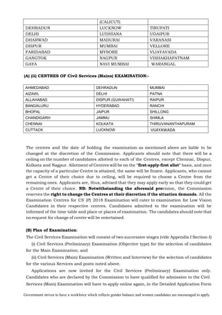 Government strives to have a workforce which reflects gender balance and women candidates are encouraged to apply.
(CALICUT)
DEHRADUN LUCKNOW TIRUPATI
DELHI LUDHIANA UDAIPUR
DHARWAD MADURAI VARANASI
DISPUR MUMBAI VELLORE
FARIDABAD MYSORE VIJAYAVADA
GANGTOK NAGPUR VISHAKHAPATNAM
GAYA NAVI MUMBAI WARANGAL
(A) (ii) CENTRES OF Civil Services (Mains) EXAMINATION:-
AHMEDABAD DEHRADUN MUMBAI
AIZAWL DELHI PATNA
ALLAHABAD DISPUR (GUWAHATI) RAIPUR
BANGALURU HYDERABAD RANCHI
BHOPAL JAIPUR SHILLONG
CHANDIGARH JAMMU SHIMLA
CHENNAI KOLKATA THIRUVANANTHAPURAM
CUTTACK LUCKNOW VIJAYAWADA
The centres and the date of holding the examination as mentioned above are liable to be
changed at the discretion of the Commission. Applicants should note that there will be a
ceiling on the number of candidates allotted to each of the Centres, except Chennai, Dispur,
Kolkata and Nagpur. Allotment of Centres will be on the "first-apply-first allot" basis, and once
the capacity of a particular Centre is attained, the same will be frozen. Applicants, who cannot
get a Centre of their choice due to ceiling, will be required to choose a Centre from the
remaining ones. Applicants are, thus, advised that they may apply early so that they could get
a Centre of their choice. NB: Notwithstanding the aforesaid provision, the Commission
reserves the right to change the Centres at their discretion if the situation demands. All the
Examination Centres for CS (P) 2018 Examination will cater to examination for Low Vision
Candidates in their respective centres. Candidates admitted to the examination will be
informed of the time table and place or places of examination. The candidates should note that
no request for change of centre will be entertained.
(B) Plan of Examination:
The Civil Services Examination will consist of two successive stages (vide Appendix I Section-I)
(i) Civil Services (Preliminary) Examination (Objective type) for the selection of candidates
for the Main Examination; and
(ii) Civil Services (Main) Examination (Written and Interview) for the selection of candidates
for the various Services and posts noted above.
Applications are now invited for the Civil Services (Preliminary) Examination only.
Candidates who are declared by the Commission to have qualified for admission to the Civil
Services (Main) Examination will have to apply online again, in the Detailed Application Form
 