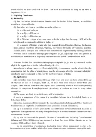 Government strives to have a workforce which reflects gender balance and women candidates are encouraged to apply.
which would be made available to them. The Main Examination is likely to be held in
September 2018.
3. Eligibility Conditions:
(i) Nationality
(1) For the Indian Administrative Service and the Indian Police Service, a candidate
must be a citizen of India.
(2) For other services, a candidate must be either:—
(a) a citizen of India, or
(b) a subject of Nepal, or
(c) a subject of Bhutan, or
(d) a Tibetan refugee who came over to India before 1st January, 1962 with the
intention of permanently settling in India, or
(e) a person of Indian origin who has migrated from Pakistan, Burma, Sri Lanka,
East African countries of Kenya, Uganda, the United Republic of Tanzania, Zambia,
Malawi, Zaire, Ethiopia and Vietnam with the intention of permanently settling in India.
Provided that a candidate belonging to categories (b), (c), (d) and (e) shall be a person in
whose favour a certificate of eligibility has been issued by the Government of India.
Provided further that candidates belonging to categories (b), (c) and (d) above will not be
eligible for appointment to the Indian Foreign Service.
A candidate in whose case a certificate of eligibility is necessary, may be admitted to the
examination but the offer of appointment may be given only after the necessary eligibility
certificate has been issued to him/her by the Government of India.
(ii) Age Limits:
(a) A candidate must have attained the age of 21 years and must not have attained the age
of 32 years on the 1st of August, 2018 i.e., he must have been born not earlier than 2nd
August, 1986 and not later than 1st August, 1997. Necessary action to make corresponding
changes in respective Rules/Regulations pertaining to various services is being taken
separately.
(b) The upper age-limit prescribed above will be relaxable:
(i) up to a maximum of five years if a candidate belongs to a Scheduled Caste or a
Scheduled Tribe;
(ii) up to a maximum of three years in the case of candidates belonging to Other Backward
Classes who are eligible to avail of reservation applicable to such candidates;
(iii) up to a maximum of three years in the case of Defence Services Personnel, disabled in
operations during hostilities with any foreign country or in a disturbed area and released as a
consequence thereof;
(iv) up to a maximum of five years in the case of ex-servicemen including Commissioned
Officers and ECOs/SSCOs who have rendered at least five years Military Service as on 1st
August, 2018 and have been released;
(a) on completion of assignment (including those whose assignment is due to be
 