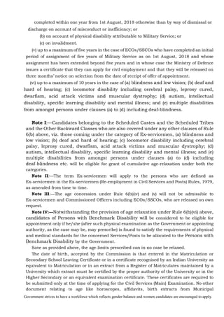 Government strives to have a workforce which reflects gender balance and women candidates are encouraged to apply.
completed within one year from 1st August, 2018 otherwise than by way of dismissal or
discharge on account of misconduct or inefficiency; or
(b) on account of physical disability attributable to Military Service; or
(c) on invalidment.
(v) up to a maximum of five years in the case of ECOs/SSCOs who have completed an initial
period of assignment of five years of Military Service as on 1st August, 2018 and whose
assignment has been extended beyond five years and in whose case the Ministry of Defence
issues a certificate that they can apply for civil employment and that they will be released on
three months’ notice on selection from the date of receipt of offer of appointment.
(vi) up to a maximum of 10 years in the case of (a) blindness and low vision; (b) deaf and
hard of hearing; (c) locomotor disability including cerebral palsy, leprosy cured,
dwarfism, acid attack victims and muscular dystrophy; (d) autism, intellectual
disability, specific learning disability and mental illness; and (e) multiple disabilities
from amongst persons under clauses (a) to (d) including deaf-blindness.
Note I:—Candidates belonging to the Scheduled Castes and the Scheduled Tribes
and the Other Backward Classes who are also covered under any other clauses of Rule
6(b) above, viz. those coming under the category of Ex-servicemen, (a) blindness and
low vision; (b) deaf and hard of hearing; (c) locomotor disability including cerebral
palsy, leprosy cured, dwarfism, acid attack victims and muscular dystrophy; (d)
autism, intellectual disability, specific learning disability and mental illness; and (e)
multiple disabilities from amongst persons under clauses (a) to (d) including
deaf-blindness etc. will be eligible for grant of cumulative age-relaxation under both the
categories.
Note II:—The term Ex-servicemen will apply to the persons who are defined as
Ex-servicemen in the Ex-servicemen (Re-employment in Civil Services and Posts) Rules, 1979,
as amended from time to time.
Note III:—The age concession under Rule 6(b)(iv) and (v) will not be admissible to
Ex-servicemen and Commissioned Officers including ECOs/SSCOs, who are released on own
request.
Note IV:—Notwithstanding the provision of age relaxation under Rule 6(b)(vi) above,
candidates of Persons with Benchmark Disability will be considered to be eligible for
appointment only if he/she (after such physical examination as the Government or appointing
authority, as the case may be, may prescribe) is found to satisfy the requirements of physical
and medical standards for the concerned Services/Posts to be allocated to the Persons with
Benchmark Disability by the Government.
Save as provided above, the age-limits prescribed can in no case be relaxed.
The date of birth, accepted by the Commission is that entered in the Matriculation or
Secondary School Leaving Certificate or in a certificate recognised by an Indian University as
equivalent to Matriculation or in an extract from a Register of Matriculates maintained by a
University which extract must be certified by the proper authority of the University or in the
Higher Secondary or an equivalent examination certificate. These certificates are required to
be submitted only at the time of applying for the Civil Services (Main) Examination. No other
document relating to age like horoscopes, affidavits, birth extracts from Municipal
 