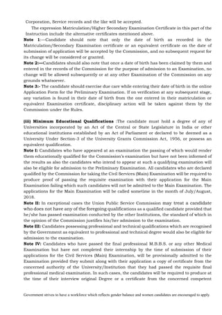 Government strives to have a workforce which reflects gender balance and women candidates are encouraged to apply.
Corporation, Service records and the like will be accepted.
The expression Matriculation/Higher Secondary Examination Certificate in this part of the
Instruction include the alternative certificates mentioned above.
Note 1:—Candidate should note that only the date of birth as recorded in the
Matriculation/Secondary Examination certificate or an equivalent certificate on the date of
submission of application will be accepted by the Commission, and no subsequent request for
its change will be considered or granted.
Note 2:—Candidates should also note that once a date of birth has been claimed by them and
entered in the records of the Commission for the purpose of admission to an Examination, no
change will be allowed subsequently or at any other Examination of the Commission on any
grounds whatsoever.
Note 3:- The candidate should exercise due care while entering their date of birth in the online
Application Form for the Preliminary Examination. If on verification at any subsequent stage,
any variation is found in their date of birth from the one entered in their matriculation or
equivalent Examination certificate, disciplinary action will be taken against them by the
Commission under the Rules.
(iii) Minimum Educational Qualifications :The candidate must hold a degree of any of
Universities incorporated by an Act of the Central or State Legislature in India or other
educational institutions established by an Act of Parliament or declared to be deemed as a
University Under Section-3 of the University Grants Commission Act, 1956, or possess an
equivalent qualification.
Note I: Candidates who have appeared at an examination the passing of which would render
them educationally qualified for the Commission’s examination but have not been informed of
the results as also the candidates who intend to appear at such a qualifying examination will
also be eligible for admission to the Preliminary Examination. All candidates who are declared
qualified by the Commission for taking the Civil Services (Main) Examination will be required to
produce proof of passing the requisite examination with their application for the Main
Examination failing which such candidates will not be admitted to the Main Examination. The
applications for the Main Examination will be called sometime in the month of July/August,
2018.
Note II: In exceptional cases the Union Public Service Commission may treat a candidate
who does not have any of the foregoing qualifications as a qualified candidate provided that
he/she has passed examination conducted by the other Institutions, the standard of which in
the opinion of the Commission justifies his/her admission to the examination.
Note III: Candidates possessing professional and technical qualifications which are recognised
by the Government as equivalent to professional and technical degree would also be eligible for
admission to the examination.
Note IV: Candidates who have passed the final professional M.B.B.S. or any other Medical
Examination but have not completed their internship by the time of submission of their
applications for the Civil Services (Main) Examination, will be provisionally admitted to the
Examination provided they submit along with their application a copy of certificate from the
concerned authority of the University/Institution that they had passed the requisite final
professional medical examination. In such cases, the candidates will be required to produce at
the time of their interview original Degree or a certificate from the concerned competent
 
