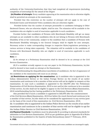 Government strives to have a workforce which reflects gender balance and women candidates are encouraged to apply.
authority of the University/Institution that they had completed all requirements (including
completion of internship) for the award of the Degree
(iv) Number of attempts: Every candidate appearing at the examination who is otherwise eligible,
shall be permitted six attempts at the examination:
Provided that this restriction on the number of attempts will not apply in the case of
Scheduled Castes and Scheduled Tribes candidates who are otherwise eligible :
Provided further that the number of attempts permissible to candidates belonging to Other
Backward Classes, who are otherwise eligible, shall be nine. The relaxation will be available to the
candidates who are eligible to avail of reservation applicable to such candidates :
Provided further that candidates of Persons with Benchmark Disability will get as many
attempts as are available to other candidates who do not belong to Persons with Benchmark
Disability of his or her community, subject to the condition that a candidate of Persons with
Benchmark Disability belonging to the General Category shall be eligible for nine attempts.
Necessary action to make corresponding changes in respective Rules/regulations pertaining to
various services is being taken separately. The relaxation will be available to the candidates of
Persons with Benchmark Disability who are eligible to avail of reservation applicable to such
candidates.
Note :—
(I) An attempt at a Preliminary Examination shall be deemed to be an attempt at the Civil
Services Examination.
(II) If a candidate actually appears in any one paper in the Preliminary Examination, he/she
shall be deemed to have made an attempt at the Examination.
(III) Notwithstanding the disqualification/cancellation of candidature, the fact of appearance of
the candidate at the examination will count as an attempt.
(v) Restrictions on applying for the examination: (a) A candidate who is appointed to the
Indian Administrative Service or the Indian Foreign Service on the results of an earlier
examination and continues to be a member of that service will not be eligible to compete at this
examination. In case such a candidate is appointed to the IAS/IFS after the Preliminary
Examination of Civil Services Examination, 2018 is over and he/she continues to be a member
of that service, he/she shall not be eligible to appear in the Civil Services (Main) Examination,
2018 notwithstanding his/her having qualified in the Preliminary Examination, 2018.
Also provided that if such a candidate is appointed to IAS/IFS after the commencement
of the Civil Services (Main) Examination, 2018 but before the result thereof and continues to be
a member of that service, he/she shall not be considered for appointment to any service/post
on the basis of the result of this examination viz. Civil Services Examination, 2018.
(b) A candidate who is appointed to the Indian Police Service on the results of an earlier
examination and continues to be a member of that service will not be eligible to opt for
the Indian Police Service in Civil Services Examination, 2018.
(vi) Physical Standards: Candidates must be physically fit according to physical standards for
admission to Civil Services Examination, 2018 as per guidelines given in Appendix-III of Rules
for Examination published in the Gazette of India Extraordinary dated 7th February, 2018.
4. FEE:
 