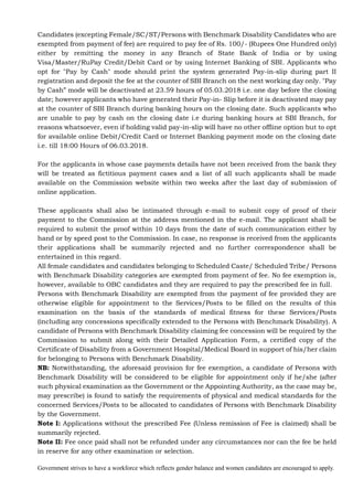 Government strives to have a workforce which reflects gender balance and women candidates are encouraged to apply.
Candidates (excepting Female/SC/ST/Persons with Benchmark Disability Candidates who are
exempted from payment of fee) are required to pay fee of Rs. 100/- (Rupees One Hundred only)
either by remitting the money in any Branch of State Bank of India or by using
Visa/Master/RuPay Credit/Debit Card or by using Internet Banking of SBI. Applicants who
opt for "Pay by Cash" mode should print the system generated Pay-in-slip during part II
registration and deposit the fee at the counter of SBI Branch on the next working day only. "Pay
by Cash” mode will be deactivated at 23.59 hours of 05.03.2018 i.e. one day before the closing
date; however applicants who have generated their Pay-in- Slip before it is deactivated may pay
at the counter of SBI Branch during banking hours on the closing date. Such applicants who
are unable to pay by cash on the closing date i.e during banking hours at SBI Branch, for
reasons whatsoever, even if holding valid pay-in-slip will have no other offline option but to opt
for available online Debit/Credit Card or Internet Banking payment mode on the closing date
i.e. till 18:00 Hours of 06.03.2018.
For the applicants in whose case payments details have not been received from the bank they
will be treated as fictitious payment cases and a list of all such applicants shall be made
available on the Commission website within two weeks after the last day of submission of
online application.
These applicants shall also be intimated through e-mail to submit copy of proof of their
payment to the Commission at the address mentioned in the e-mail. The applicant shall be
required to submit the proof within 10 days from the date of such communication either by
hand or by speed post to the Commission. In case, no response is received from the applicants
their applications shall be summarily rejected and no further correspondence shall be
entertained in this regard.
All female candidates and candidates belonging to Scheduled Caste/ Scheduled Tribe/ Persons
with Benchmark Disability categories are exempted from payment of fee. No fee exemption is,
however, available to OBC candidates and they are required to pay the prescribed fee in full.
Persons with Benchmark Disability are exempted from the payment of fee provided they are
otherwise eligible for appointment to the Services/Posts to be filled on the results of this
examination on the basis of the standards of medical fitness for these Services/Posts
(including any concessions specifically extended to the Persons with Benchmark Disability). A
candidate of Persons with Benchmark Disability claiming fee concession will be required by the
Commission to submit along with their Detailed Application Form, a certified copy of the
Certificate of Disability from a Government Hospital/Medical Board in support of his/her claim
for belonging to Persons with Benchmark Disability.
NB: Notwithstanding, the aforesaid provision for fee exemption, a candidate of Persons with
Benchmark Disability will be considered to be eligible for appointment only if he/she (after
such physical examination as the Government or the Appointing Authority, as the case may be,
may prescribe) is found to satisfy the requirements of physical and medical standards for the
concerned Services/Posts to be allocated to candidates of Persons with Benchmark Disability
by the Government.
Note I: Applications without the prescribed Fee (Unless remission of Fee is claimed) shall be
summarily rejected.
Note II: Fee once paid shall not be refunded under any circumstances nor can the fee be held
in reserve for any other examination or selection.
 
