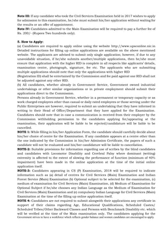 Government strives to have a workforce which reflects gender balance and women candidates are encouraged to apply.
Note III: If any candidate who took the Civil Services Examination held in 2017 wishes to apply
for admission to this examination, he/she must submit his/her application without waiting for
the results or an offer of appointment.
Note IV: Candidates admitted to the Main Examination will be required to pay a further fee of
Rs. 200/- (Rupees Two hundreds only).
5. How to Apply:
(a) Candidates are required to apply online using the website http://www.upsconline.nic.in
Detailed instructions for filling up online applications are available on the above mentioned
website. The applicants are advised to submit only single application; however, if due to any
unavoidable situation, if he/she submits another/multiple applications, then he/she must
ensure that application with the higher RID is complete in all respects like applicants’ details,
examination centre, photograph, signature, fee etc. The applicants who are submitting
multiple applications should note that only the applications with higher RID
(Registration ID) shall be entertained by the Commission and fee paid against one RID shall not
be adjusted against any other RID.
(b) All candidates, whether already in Government Service, Government owned industrial
undertakings or other similar organizations or in private employment should submit their
applications direct to the Commission.
Persons already in Government Service, whether in a permanent or temporary capacity or as
work charged employees other than casual or daily rated employees or those serving under the
Public Enterprises are however, required to submit an undertaking that they have informed in
writing to their Head of Office/Department that they have applied for the Examination.
Candidates should note that in case a communication is received from their employer by the
Commission withholding permission to the candidates applying for/appearing at the
examination, their application will be liable to be rejected/candidature will be liable to be
cancelled.
NOTE 1: While filling in his/her Application Form, the candidate should carefully decide about
his/her choice of centre for the Examination. If any candidate appears at a centre other than
the one indicated by the Commission in his/her Admission Certificate, the papers of such a
candidate will not be evaluated and his/her candidature will be liable to cancellation.
NOTE-2: Suitable provisions for information regarding use of scribes by the blind candidates
and candidates with Locomotor Disability and Cerebral Palsy where dominant (writing)
extremity is affected to the extent of slowing the performance of function (minimum of 40%
impairment) have been made in the online application at the time of the initial online
application itself.
NOTE-3: Candidates appearing in CS (P) Examination, 2018 will be required to indicate
information such as (a) detail of centres for Civil Services (Main) Examination and Indian
Forest Service (Main) Examination (b) Optional subject to be selected for the examination, (c)
medium of examination for Civil Services (Main) Examination, (d) Medium of Examination for
Optional Subject if he/she chooses any Indian Language as the Medium of Examination for
Civil Services (Main) Examination and (e) compulsory Indian Language for Civil Services (Main)
Examination at the time of the filling up online application itself.
NOTE 4: Candidates are not required to submit alongwith their applications any certificate in
support of their claims regarding Age, Educational Qualifications, Scheduled Castes/
Scheduled Tribes/Other Backward Classes and Persons with Benchmark Disability etc. which
will be verified at the time of the Main examination only. The candidates applying for the
 