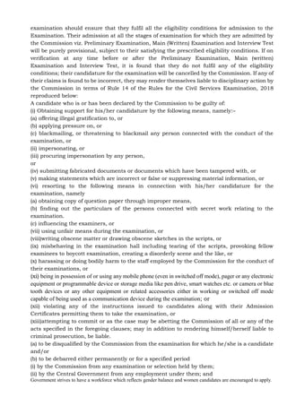 Government strives to have a workforce which reflects gender balance and women candidates are encouraged to apply.
examination should ensure that they fulfil all the eligibility conditions for admission to the
Examination. Their admission at all the stages of examination for which they are admitted by
the Commission viz. Preliminary Examination, Main (Written) Examination and Interview Test
will be purely provisional, subject to their satisfying the prescribed eligibility conditions. If on
verification at any time before or after the Preliminary Examination, Main (written)
Examination and Interview Test, it is found that they do not fulfil any of the eligibility
conditions; their candidature for the examination will be cancelled by the Commission. If any of
their claims is found to be incorrect, they may render themselves liable to disciplinary action by
the Commission in terms of Rule 14 of the Rules for the Civil Services Examination, 2018
reproduced below:
A candidate who is or has been declared by the Commission to be guilty of:
(i) Obtaining support for his/her candidature by the following means, namely:–
(a) offering illegal gratification to, or
(b) applying pressure on, or
(c) blackmailing, or threatening to blackmail any person connected with the conduct of the
examination, or
(ii) impersonating, or
(iii) procuring impersonation by any person,
or
(iv) submitting fabricated documents or documents which have been tampered with, or
(v) making statements which are incorrect or false or suppressing material information, or
(vi) resorting to the following means in connection with his/her candidature for the
examination, namely
(a) obtaining copy of question paper through improper means,
(b) finding out the particulars of the persons connected with secret work relating to the
examination.
(c) influencing the examiners, or
(vii) using unfair means during the examination, or
(viii)writing obscene matter or drawing obscene sketches in the scripts, or
(ix) misbehaving in the examination hall including tearing of the scripts, provoking fellow
examinees to boycott examination, creating a disorderly scene and the like, or
(x) harassing or doing bodily harm to the staff employed by the Commission for the conduct of
their examinations, or
(xi) being in possession of or using any mobile phone (even in switched off mode), pager or any electronic
equipment or programmable device or storage media like pen drive, smart watches etc. or camera or blue
tooth devices or any other equipment or related accessories either in working or switched off mode
capable of being used as a communication device during the examination; or
(xii) violating any of the instructions issued to candidates along with their Admission
Certificates permitting them to take the examination, or
(xiii)attempting to commit or as the case may be abetting the Commission of all or any of the
acts specified in the foregoing clauses; may in addition to rendering himself/herself liable to
criminal prosecution, be liable.
(a) to be disqualified by the Commission from the examination for which he/she is a candidate
and/or
(b) to be debarred either permanently or for a specified period
(i) by the Commission from any examination or selection held by them;
(ii) by the Central Government from any employment under them; and
 