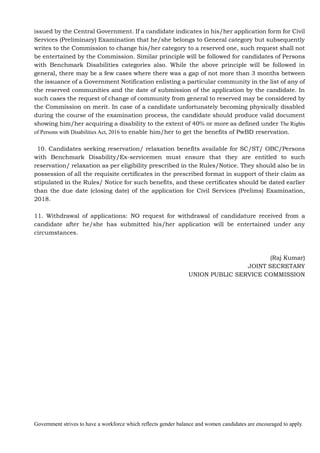 Government strives to have a workforce which reflects gender balance and women candidates are encouraged to apply.
issued by the Central Government. If a candidate indicates in his/her application form for Civil
Services (Preliminary) Examination that he/she belongs to General category but subsequently
writes to the Commission to change his/her category to a reserved one, such request shall not
be entertained by the Commission. Similar principle will be followed for candidates of Persons
with Benchmark Disabilities categories also. While the above principle will be followed in
general, there may be a few cases where there was a gap of not more than 3 months between
the issuance of a Government Notification enlisting a particular community in the list of any of
the reserved communities and the date of submission of the application by the candidate. In
such cases the request of change of community from general to reserved may be considered by
the Commission on merit. In case of a candidate unfortunately becoming physically disabled
during the course of the examination process, the candidate should produce valid document
showing him/her acquiring a disability to the extent of 40% or more as defined under The Rights
of Persons with Disabilities Act, 2016 to enable him/her to get the benefits of PwBD reservation.
10. Candidates seeking reservation/ relaxation benefits available for SC/ST/ OBC/Persons
with Benchmark Disability/Ex-servicemen must ensure that they are entitled to such
reservation/ relaxation as per eligibility prescribed in the Rules/Notice. They should also be in
possession of all the requisite certificates in the prescribed format in support of their claim as
stipulated in the Rules/ Notice for such benefits, and these certificates should be dated earlier
than the due date (closing date) of the application for Civil Services (Prelims) Examination,
2018.
11. Withdrawal of applications: NO request for withdrawal of candidature received from a
candidate after he/she has submitted his/her application will be entertained under any
circumstances.
(Raj Kumar)
JOINT SECRETARY
UNION PUBLIC SERVICE COMMISSION
 