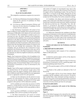 132 THE GAZETTE OF INDIA: EXTRAORDINARY [PART I—SEC.1]
APPENDIX I
SECTION I
PLAN OF EXAMINATION
The competitive examination comprises two successive
stages :
(i) CivilServices(Preliminary)Examination(Objective
Type) for the selection of candidates for Main
Examination; and
(ii) Civil Services (Main) Examination (Written and
Interview) for the selection of candidates for the
various Services and posts.
2. The Preliminary Examination will consist of two
papers of Objective type (multiple choice questions) and carry
a maximum of 400 marks in the subjects set out in sub-section
(A) of Section II. This examination is meant to serve as a
screening test only; the marks obtained in the Preliminary
Examination by the candidates who are declared qualified for
admission to the Main Examination will not be counted for
determining their final order of merit. The number of candidates
to be admitted to the Main Examination will be about twelve to
thirteen times the total approximate number of vacancies to be
filled in the year through this examination. Only those
candidates who are declared by the Commission to have
qualified in the Preliminary Examination in the year will be
eligible for admission to the Main Examination of that year
provided they are otherwise eligible for admission, to the Main
Examination.
Note I : The Commission will draw a list of candidates to be
qualified for Civil Services (Main) Examination based on the
criterionofminimumqualifyingmarksof33%inGeneralStudies
Paper-II of Civil Services (Preliminary) Examination and total
qualifying marks of General Studies Paper-I of Civil Services
(Preliminary) Examination as may be determined by the
Commission.
Note II : There will be negative marking for incorrect answers
(as detailed below) for all questions except some of the
questions where the negative marking will be inbuilt in the
form of different marks being awarded to the most appropriate
and not so appropriate answer for such questions.
(i) There are four alternatives for the answers to every
question. For each question for which a wrong answer has
been given by the candidate, one-third (0.33) of the marks
assigned to that question will be deducted as penalty.
(ii) If a candidate gives more than one answer, it will be
treated as a wrong answer even if one of the given answers
happen to be correct and there will be same penalty as above
for that question.
(iii) If a question is left blank i.e. no answer is given by
the candidate, there will be no penalty for that question.
3. The Main Examination will consist of written
examination and an interview test. The written examination
will consist of 9 papers of conventional essay type in the
subjects set out in sub-section (B) of Section II out of which
two papers will be of qualifying in nature. Also see Note (ii)
under Para I of Section II (B) Marks obtained for all the
compulsory papers (Paper-I to Paper-VII) and Marks obtained
in Interview for Personality Test will be counted for ranking.
4.1 Candidates who obtain such minimum qualifying
marks in the written part of the Main Examination as may be
fixed by the Commission at their discretion, shall be summoned
by them for an interview for a Personality Test, vide sub-
section ‘C’ of Section II. The number of candidates to be
summouned for interview will be about twice of the number of
vacancies to be filled. The interview will carry 275 marks (with
no minimum qualifying marks).
4.2 Marks thus obtained by the candidates in the Main
Examination(writtenpartaswellasinterview)woulddetermine
their final ranking. Candidates will be allotted to the various
Services keeping in view their ranks in the examination and
the preferences expressed by them for the various Services
and posts.
SECTION II
Scheme and subjects for the Preliminary and Main
Examination.
A. PRELIMINARYEXAMINATION:
The Examination shall comprise of two compulsory
Papers of 200 marks each.
Note:
(i) Both the question papers will be of the objective
type (multiple choice questions).
(ii) The General Studies Paper-II of the Civil Services
(Preliminary) Examination will be a qualifying paper with
minimum qualifying marks fixed at 33%.
(iii) The question papers will be set both in Hindi and
English.
(iv) Details of the syllabi are indicated in Part A of
Section III.
(v) Each paper will be of two hours duration. Blind
candidates and the candidates withLocomotor Disability
and Cerebral Palsy where dominant (writing) extremity is
affected to the extent of slowing the performance of function
(minimum of 40% impairment) will; however, be allowed an
extra time of twenty minutes per hour for each paper.
B.MAINEXAMINATION:
The written examination will consist of the following
papers:—
Qualifying Papers :
Paper-A
(One of the Indian Language to be selected by the candidate
from the Languages included in the Eighth Schedule to the
Constitution). 300 Marks
 