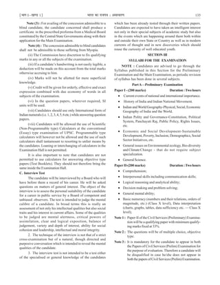 ¹Hkkx Iµ[k.M 1º Hkkjr dk jkti=k % vlk/kj.k 135
Note (3) : For availing of the concession admissible to a
blind candidate, the candidate concerned shall produce a
certificate in the prescribed proforma from a Medical Board
constituted by the Central/State Governments along with their
application for the Main Examination.
Note (4) : The concession admissible to blind candidates
shall not be admissible to those suffering from Myopia.
(ii) The Commission have discretion to fix qualifying
marks in any or all the subjects of the examination.
(iii) If a candidate’s handwriting is not easily legible, a
deduction will be made on this account from the total marks
otherwise accruing to him.
(iv) Marks will not be allotted for mere superficial
knowledge.
(v) Credit will be given for orderly, effective and exact
expression combined with due economy of words in all
subjects of the examination.
(vi) In the question papers, wherever required, SI
units will be used.
(vii) Candidates should use only International form of
Indiannumerals(i.e.1,2,3,4,5,6etc.)whileansweringquestion
papers.
(viii) Candidates will be allowed the use of Scientific
(Non-Programmable type) Calculators at the conventional
(Essay) type examination of UPSC. Programmable type
calculators will however not be allowed and the use of such
calculators shall tantamount to resorting to unfair means by
the candidates. Loaning or interchanging of calculators in the
Examination Hall is not permitted.
It is also important to note that candidates are not
permitted to use calculators for answering objective type
papers (Test Booklets). They should not therefore bring the
same inside the Examination Hall.
C. InterviewTest
The candidate will be interviewed by a Board who will
have before them a record of his career. He will be asked
questions on matters of general interest. The object of the
interview is to assess the personal suitability of the candidate
for a career in public service by a Board of competent and
unbiased observers. The test is intended to judge the mental
calibre of a candidate. In broad terms this is really an
assessment of not only his intellectual qualities but also social
traits and his interest in current affairs. Some of the qualities
to be judged are mental alertness, critical powers of
assimilation, clear and logical exposition, balance of
judgement, variety and depth of interest, ability for social
cohesion and leadership, intellectual and moral integrity.
2. The technique of the interview is not that of a strict
cross-examination but of a natural, though directed and
purposive conversation which is intended to reveal the mental
qualities of the candidate.
3. The interview test is not intended to be a test either
of the specialised or general knowledge of the candidates
which has been already tested through their written papers.
Candidates are expected to have taken an intelligent interest
not only in their special subjects of academic study but also
in the events which are happening around them both within
and outside their own State or Country as well as in modern
currents of thought and in new discoveries which should
rouse the curiosity of well educated youth.
SECTION III
SYLLABI FOR THE EXAMINATION
NOTE : Candidates are advised to go through the
Syllabus published in this Section for the Preliminary
Examination and the Main Examination, as periodic revision
of syllabus has been done in several subjects.
PartA—Preliminary Examination
Paper I - (200 marks) Duration:Twohours
• Current events of national and international importance.
• History of India and Indian National Movement.
• IndianandWorldGeography-Physical,Social,Economic
Geography of India and the World.
• Indian Polity and Governance-Constitution, Political
System, Panchayati Raj, Public Policy, Rights Issues,
etc.
• Economic and Social Development-Sustainable
Development, Poverty, Inclusion, Demographics, Social
Sector Initiatives, etc.
• General issues on Environmental ecology, Bio-diversity
and ClimateChange - that do not require subject
specialization.
• General Science.
Paper II-(200 marks) Duration:Twohours
• Comprehension;
• Interpersonal skills including communication skills;
• Logical reasoning and analytical ability;
• Decision making and problem solving;
• General mental ability;
• Basic numeracy (numbers and their relations, orders of
magnitude, etc.) (Class X level), Data interpretation
(charts, graphs, tables, data sufficiency etc. — Class X
level);
Note 1 : Paper-II of the Civil Services (Preliminary) Examina-
tion will be a qualifying paper with minimum qualify-
ing marks fixed at 33%.
Note 2 : The questions will be of multiple choice, objective
type.
Note 3 : It is mandatory for the candidate to appear in both
the Papers of Civil Services (Prelim) Examination for
the purpose of evaluation. Therefore a candidate will
be disqualified in case he/she does not appear in
boththepapersofCivilServices(Prelim)Examination.
 