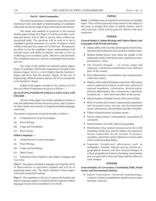 136 THE GAZETTE OF INDIA: EXTRAORDINARY [PART I—SEC.1]
PAPER-I
Essay : Candidates may be required to write essays on multiple
topics. They will be expected to keep closely to the subject of
the essay to arrange their ideas in orderly fashion, and to
write concisely. Credit will be given for effective and exact
expression.
PAPER-II
GeneralStudies-I:IndianHeritageandCulture,Historyand
GeographyoftheWorldandSociety.
• Indian culture will cover the salient aspects ofArt Forms,
literature andArchitecture from ancient to modern times.
• Modern Indian history from about the middle of the
eighteenth century until the present- significant events,
personalities, issues.
• The Freedom Struggle — its various stages and
important contributors/contributions from different
parts of the country.
• Post-independence consolidation and reorganization
within the country.
• Historyoftheworldwillincludeeventsfrom18thcentury
such as industrial revolution, world wars, redrawal of
national boundaries, colonization, decolonization,
political philosophies like communism, capitalism,
socialism etc.— their forms and effect on the society.
• Salient features of Indian Society, Diversity of India.
• Role of women and women’s organization, population
and associated issues, poverty and developmental
issues, urbanization, their problems and their remedies.
• Effects of globalization on Indian society.
• Social empowerment, communalism, regionalism &
secularism.
• Salient features of world’s physical geography.
• Distribution of key natural resources across the world
(including South Asia and the Indian sub-continent);
factors responsible for the location of primary,
secondary, and tertiary sector industries in various parts
of the world (including India).
• Important Geophysical phenomena such as
earthquakes, Tsunami, Volcanic activity, cyclone etc.,
geographical features and their location-changes in
critical geographical features (including water-bodies
and ice-caps) and in flora and fauna and the effects of
such changes.
PAPER-III
GeneralStudies-II:Governance,Constitution,Polity,Social
Justice and International relations.
• Indian Constitution—historical underpinnings,
evolution, features, amendments, significant provisions
and basic structure.
PartB—MainExamination
The main Examination is intended to assess the overall
intellectual traits and depth of understanding of candidates
rather than merely the range of their information and memory.
The nature and standard of questions in the General
Studies papers (Paper II to Paper V) will be such that a well-
educated person will be able to answer them without any
specialized study. The questions will be such as to test a
candidate’s general awareness of a variety of subjects, which
will have relevance for a career in Civil Services. The questions
are likely to test the candidate’s basic understanding of all
relevant issues, and ability to analyze, and take a view on
conflicting socio-economic goals, objectives and demands.
The candidates must give relevant, meaningful and succinct
answers.
The scope of the syllabus for optional subject papers
(Paper VI and Paper VII) for the examination is broadly of the
honours degree 1evel i.e. a level higher than the bachelors’
degree and lower than the masters’ degree. In the case of
Engineering, Medical Science and law, the level corresponds
to the bachelors’ degree.
Syllabi of the papers included in the scheme of Civil
Services (Main) Examination are given as follows :—
QUALIFYINGPAPERSONINDIANLANGUAGESAND
ENGLISH
The aim of the paper is to test the candidates's ability to
read and understand serious discursive prose, and to express
his ideas clearly and correctly, in English and Indian language
concerned.
The pattern of questions would be broadly as follows :
(i) Comprehension of given passages.
(ii) PrecisWriting.
(iii) Usage and Vocabulary.
(iv) Short Essays.
IndianLanguages:—
(i) comprehension of given passages.
(ii) PrecisWriting.
(iii) Usage and Vocabulary.
(iv) Short Essays.
(v) Translation from English to the Indian Language and
vice-versa.
Note 1 : The papers on Indian Languages and English will be
of Matriculation or equivalent standard and will be of
qualifying nature only. The marks obtained in these papers
will not be counted for ranking.
Note 2 : The candidates will have to answer the English and
Indian Languages papers in English and the respective Indian
language (except where translation is involved).
 