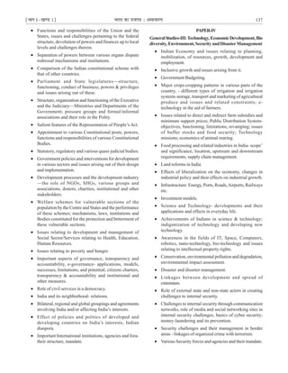 ¹Hkkx Iµ[k.M 1º Hkkjr dk jkti=k % vlk/kj.k 137
PAPER-IV
GeneralStudies-III:Technology,EconomicDevelopment,Bio
diversity,Environment,SecurityandDisasterManagement
• Indian Economy and issues relating to planning,
mobilization, of resources, growth, development and
employment.
• Inclusive growth and issues arising from it.
• Government Budgeting.
• Major crops-cropping patterns in various parts of the
country, - different types of irrigation and irrigation
systems storage, transport and marketing of agricultural
produce and issues and related constraints; e-
technology in the aid of farmers.
• Issues related to direct and indirect farm subsidies and
minimum support prices; Public Distribution System-
objectives, functioning, limitations, revamping; issues
of buffer stocks and food security; Technology
missions; economics of animal-rearing.
• Food processing and related industries in India- scope’
and significance, location, upstream and downstream
requirements, supply chain management.
• Land reforms in India.
• Effects of liberalization on the economy, changes in
industrial policy and their effects on industrial growth.
• Infrastructure: Energy, Ports, Roads,Airports, Railways
etc.
• Investment models.
• Science and Technology- developments and their
applications and effects in everyday life.
• Achievements of Indians in science & technology;
indigenization of technology and developing new
technology.
• Awareness in the fields of IT, Space, Computers,
robotics, nano-technology, bio-technology and issues
relating to intellectual property rights.
• Conservation, environmental pollution and degradation,
environmental impact assessment.
• Disaster and disaster management.
• Linkages between development and spread of
extremism.
• Role of external state and non-state actors in creating
challenges to internal security.
• Challenges to internal security through communication
networks, role of media and social networking sites in
internal security challenges, basics of cyber security;
money-laundering and its prevention.
• Security challenges and their management in border
areas - linkages of organized crime with terrorism.
• Various Security forces and agencies and their mandate.
• Functions and responsibilities of the Union and the
States, issues and challenges pertaining to the federal
structure, devolution of powers and finances up to local
levels and challenges therein.
• Separation of powers between various organs dispute
redressal mechanisms and institutions.
• Comparison of the Indian constitutional scheme with
that of other countries.
• Parliament and State legislatures—structure,
functioning, conduct of business, powers & privileges
and issues arising out of these.
• Structure, organization and functioning of the Executive
and the Judiciary—Ministries and Departments of the
Government; pressure groups and formal/informal
associations and their role in the Polity.
• Salient features of the Representation of People’s Act.
• Appointment to various Constitutional posts, powers,
functions and responsibilities of various Constitutional
Bodies.
• Statutory, regulatory and various quasi-judicial bodies.
• Government policies and interventions for development
in various sectors and issues arising out of their design
and implementation.
• Development processes and the development industry
—the role of NGOs, SHGs, various groups and
associations, donors, charities, institutional and other
stakeholders.
• Welfare schemes for vulnerable sections of the
population by the Centre and States and the performance
of these schemes; mechanisms, laws, institutions and
Bodies constituted for the protection and betterment of
these vulnerable sections.
• Issues relating to development and management of
Social Sector/Services relating to Health, Education,
Human Resources.
• Issues relating to poverty and hunger.
• Important aspects of governance, transparency and
accountability, e-governance- applications, models,
successes, limitations, and potential; citizens charters,
transparency & accountability and institutional and
other measures.
• Role of civil services in a democracy.
• India and its neighborhood- relations.
• Bilateral, regional and global groupings and agreements
involving India and/or affecting India’s interests.
• Effect of policies and politics of developed and
developing countries on India’s interests, Indian
diaspora.
• Important International institutions, agencies and fora-
their structure, mandate.
 