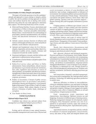 138 THE GAZETTE OF INDIA: EXTRAORDINARY [PART I—SEC.1]
PAPER-V
GeneralStudies-IV:Ethics,IntegrityandAptitude
This paper will include questions to test the candidates’
attitude and approach to issues relating to integrity, probity
in public life and his problem solving approach to various
issues and conflicts faced by him in dealing with society.
Questions may utilise the case study approach to determine
these aspects. The following broad areas will be covered :
• Ethics and Human Interface: Essence, determinants and
consequences of Ethics in-human actions; dimensions
of ethics; ethics - in private and public relationships.
Human Values - lessons from the lives and teachings of
greatleaders,reformersandadministrators;roleoffamily
society and educational institutions in inculcating
values.
• Attitude: content, structure, function; its influence and
relation with thought and behaviour; moral and political
attitudes; social influence and persuasion.
• Aptitude and foundational values for Civil Service,
integrity, impartiality and non-partisanship, objectivity,
dedication to public service, empathy, tolerance and
compassion towards the weaker-sections.
• Emotional intelligence-concepts, and their utilities and
application in administration and governance.
• Contributions of moral thinkers and philosophers from
India and world.
• Public/Civil service values and Ethics in Public
administration: Status and problems; ethical concerns
and dilemmas in government and private institutions;
laws, rules, regulations and conscience as sources of
ethical guidance; accountability and ethical governance;
strengthening of ethical and moral values in governance;
ethical issues in international relations and funding;
corporate governance.
• Probity in Governance: Concept of public service;
Philosophical basis of governance and probity;
Information sharing and transparency in government,
Right to Information, Codes of Ethics, Codes of Conduct,
Citizen’s Charters, Work culture, Quality of service
delivery, Utilization of public funds, challenges of
corruption.
• Case Studies on above issues.
PAPER-VI&PAPERVII
OptionalSubjectPapersI&II
Candidate may choose any optional subject from
amongst the List of Optional Subjects given in Para 2.
AGRICULTURE
PAPER-I
Ecology and its relevance to man, natural resources,
their sustainable management and conservation. Physical and
social environment as factors of crop distribution and
production. Agro ecology; cropping pattern as indicators of
environments. Environmental pollution and associated hazards
to crops, animals and humans. Climate change—International
conventions and global initiatives. Green house effect and
global warming. Advance tools for ecosystem analysis—
Remote Sensing (RS) and Geographic Information Systems
(GIS).
Cropping patterns in different agro-climatic zones of
the country. Impact of high-yielding and short-duration
varieties on shifts in cropping patterns. Concepts of various
cropping, and farming systems. Organic and Precision farming.
Packageofpracticesforproductionofimportantcereals,pulses,
oil seeds, fibres, sugar, commercial and fodder crops.
Important features, and scope of various types of
forestry plantations such as social forestry, agro-forestry, and
natural forests : Propagation of forest plants. Forest products.
Agro-forestry and value addition. Conservation of forest flora
and fauna.
Weeds, their characteristics, dissemination and
association with various crops; their multiplications; cultural,
biological, and chemical control of weeds.
Soil—physical, chemical and biological properties.
Processes and factors of soil formation. Soils of India. Mineral
and organic constituents of soils and their role in maintaining
soil productivity. Essential plant nutrients and other beneficial
elements in soils and plants. Principles of soil fertility, soil
testing and fertiliser recommendations, integrated nutrient
management Biofertilizers. Losses of nitrogen in soil, nitrogen-
use efficiency in submerged rice soils, nitrogen fixation in
soils. Efficient phosphoruse and potassium use. Problem soils
and their reclamation. Soil factors affecting green house gas
emission.
Soil conservation, integrated watershed management.
Soil erosion and its management. Dry land agriculture and its
problems. Technology for stabilising agriculture production
in rainfed areas.
Water-use efficiency in relation to crop production,
criteria for scheduling irrigations, ways and means of reducing
run-off losses of irrigation water. Rainwater harvesting. Drip
and sprinkler irrigation. Drainage of water-logged soils, quality
of irrigation water, effect of industrial effluents on soil and
water pollution. Irrigation projects in India.
Farm management, scope, importance and
characteristics, farm planning. Optimum resource use and
budgeting. Economics of different types of farming systems.
Marketing management strategies for development, market
intelligence. Price fluctuations and their cost; role of co-
operatives in agricultural economy; types and systems of
farming and factors affecting them.Agricultural price policy.
Crop Insurance.
Agricultural extension, its importance and role, methods
of evaluation of extension programmes, socio-economic
survey and status of big, small and marginal farmers and
 