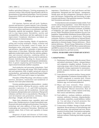 ¹Hkkx Iµ[k.M 1º Hkkjr dk jkti=k % vlk/kj.k 139
landless agricultural labourers; Training programmes for
extension workers. Role of Krishi Vigyan Kendra’s (KVK) in
dissemination ofAgricultural technologies. Non-Government
Organisation (NGO) and self-help group approach for rural
development.
PAPER-II
Cell structure, function and cell cycle. Synthesis,
structure and function of genetic material. Laws of heredity.
Chromosome structure, chromosomal aberrations, linkage and
cross-over, and their significance in recombination breeding.
Polyploidy, euploids and aneuploids. Mutation—and their
role in crop improvement. Heritability, sterility and
incompatibility, classification and their application in crop
improvement. Cytoplasmic inheritance, sex-linked, sex-
influenced and sex-limited characters.
History of plant breeding. Modes of reproduction,
selfing and crossing techniques. Origin, evolution and
domestication of crop plants, center of origin, law of
homologous series, crop genetic resources—conservation
and utilization. Application of principles of plant breeding,
improvement of crop plants. Molecular markers and their
application in plant improvement. Pure-line selection, pedigree,
mass and recurrent selections, combining ability, its
significance in plant breeding. Heterosis and its exploitation.
Somatic hybridization. Breeding for disease and pest
resistance. Role of interspecific and intergeneric hybridization.
Role of genetic engineering and biotechnology in crop
improvement Gernetically modified crop plants.
Seed production and processing technologies. Seed
certification, Seed testing and storage. DNA finger printing
and seed registration. Role of public and private sectors in
seed production, and marketing. Intellectual Property Rights
(IPR) issues, WTO issues and its impact on Agriculture.
Principles of Plant Physiology with reference to plant
nutrition, absorption, translocation and metabolism of
nutrients. Soil-water-plant relationship.
Enzymes and plant pigments; photosynthesis—modern
concepts and factors affecting the process, aerobic and
anaerobic respiration; C3
, C4
and CAM mechanisms.
Carbohydrate, protein and fat metabolism. Growth and
development; photoperiodism and vernalization. Plant growth
substances and their role in crop production. Physiology of
seed development and germination; dormancy. Stress
physiology—draught, salt and water stress.
Major fruits, plantation crops, vegetables, spices and
flower crops. Package practices of major horticultural crops.
Protected cultivation and high tech horticulture. Post-harvest
technology and value addition of fruits and vegetables.
Landscaping and commercial floriculture. Medicinal and
aromatic plants. Role of fruits and vegetables in human
nutrition.
Diagnosis of pests and diseases of field crops,
vegetables, orchard and plantation crops and their economic
importance. Classification of pests and diseases and their
management. Intergrated pest and diseases management.
Storage pests and their management. Biological control of
pests and diseases. Epidemiology and forecasting of major
crop pests and diseases. Plant quarantine measures. Pesticides,
their formulation and modes of action.
Food production and consumption trends in India. Food
security and growing population—vision 2020. Reasons for
grain surplus. National and International food policies.
Production, procurement, distribution constraints.Availability
of foodgtrains, per capita expenditure on food. Trends in
poverty, Public Distribution System and Below Poverty Line
population, Targeted Public Distribution System (PDS), policy
implementation in context to globalization. Processing
constraints. Relation of food production to National Dietary
Guidelines and food consumption pattern. Food based dietary
approaches to eliminate hunger. Nutrient deficiency—Micro
nutrient deficiency : Protein Energy Malnutrition or Protein
Calorie Malnutrition (PEM or PCM), Micro nutrient deficiency
and HRD in context of work capacity of women and children.
Food grain productivity and food security.
ANIMAL HUSBANDRYANDVETERINARYSCIENCE
PAPER-I
1.Animal Nutrition :
1.1 Partitioning of food energy within the animal. Direct
and indirect calorimetry. Carbon—nitrogen balance
and comparative slaughter methods. Systems for
expressing energy value of foods in ruminants, pigs
and poultry. Energy requirements for maintenance,
growth, pregnancy, lactation, egg, wool, and meat
production.
1.2 Latest advances in protein nutrition. Energy protein
inter-relationships. Evaluation of protein quality. Use
of NPN compounds in ruminant diets. Protein
requirements for maintenance, growth, pregnancy,
lactation, egg, wool and meat production.
1.3 Major and trace minerals—Their sources,
physiological functions and deficiency symptoms.
Toxic minerals. Mineral interactions. Role of
fatsoluble and water—soluble vitamins in the body,
their sources and deficiency symptoms.
1.4 Feed additives—methane inhibitors, probiotics,
enzymes, antibiotics, hormones, oligosaccharides,
antioxidants, emulsifiers, mould inhibitors, buffers
etc. Use and abuse of growth promoters like
harmones and antibiotics—latest concepts.
1.5 Conservation of fodders. Storage of feeds and feed
ingredients. Recent advances in feed technology and
feed processing. Anti-nutritional and toxic factors
present in livestock feeds. Feed analysis and quality
control. Digestibility trials—direct, indirect and
indicator methods. Predicting feed intake in grazing
animals.
 