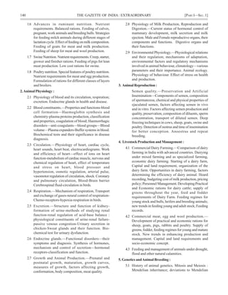 140 THE GAZETTE OF INDIA: EXTRAORDINARY [PART I—SEC.1]
1.6 Advances in ruminant nutrition. Nutrient
requirements. Balanced rations. Feeding of calves,
pregnant, work animals and breeding bulls. Strategies
for feeding milch animals during different stages of
lactationcycle.Effectoffeedingonmilkcomposition.
Feeding of goats for meat and milk production.
Feeding of sheep for meat and wool production.
1.7 SwineNutrition.Nutrientrequirements.Creep,starter,
grower and finisher rations. Feeding of pigs for lean
meat production. Low cost rations for swine.
1.8 Poultry nutrition. Special features of poultry nutrition.
Nutrient requirements for meat and egg production.
Formulation of rations for different classes of layers
and broilers.
2.Animal Physiology :
2.1 Physiology of blood and its circulation, respiration;
excretion. Endocrine glands in health and disease.
2.2 Blood constituents.—Properties and functions-blood
cell formation—Haemoglobin synthesis and
chemistry-plasma proteins production, classification
and properties, coagulation of blood; Haemorrhagic
disorders—anti-coagulants—blood groups—Blood
volume—Plasma expanders-Buffer systems in blood.
Biochemical tests and their significance in disease
diagnosis.
2.3 Circulation.—Physiology of heart, cardiac cycle,
heart sounds, heart beat, electrocardiograms. Work
and efficiency of heart—effect of ions on heart
function-metabolism of cardiac muscle, nervous and
chemical regulation of heart, effect of temperature
and stress on heart, blood pressuer and
hypertension, osmotic regulation, arterial pulse,
vasomotor regulation of circulation, shock. Coronary
and pulmonary circulation, Blood-Brain barrier
Cerebrospinal fluid-circulation in birds.
2.4 Respiration.—Mechanism of respiration, Transport
and exchange of gases-neural control of respiration-
Chemo-receptors-hypoxia-respiration in birds.
2.5 Excretion.—Structure and function of kidney-
formation of urine-methods of studying renal
function-renal regulation of acid-base balance :
physiological constituents of urine-renal failure-
passive venous congestion-Urinary secretion in
chicken-Sweat glands and their function. Bio-
chemical test for urinary dysfunction.
2.6 Endocrine glands.—Functional disorders—their
symptoms and diagnosis. Synthesis of hormones,
mechanism and control of secretion—hormonal
receptors-classification and function.
2.7 Growth and Animal Production.—Prenatal and
postnatal growth, maturation, growth curves,
measures of growth, factors affecting growth,
conformation, body composition, meat quality.
2.8 Physiology of Milk Production, Reproduction and
Digestion.—Current status of hormonal control of
mammary development, milk secretion and milk
ejection. Male and Female reproductive organs, their
components and functions. Digestive organs and
their functions.
2.9 Environmental Physiology.—Physiological relations
and their regulation; mechanisms of adaptation,
environmental factors and regulatory mechanisms
involved in animal behaviour, climatology—various
parameters and their importance. Animal ecology.
Physiology of behaviour. Effect of stress on health
and production.
3. AnimalReproduction :
Semen quality.—Preservation and Artificial
Insemination—Components of semen, composition
of spermatozoa, chemical and physical properties of
ejaculated semen, factors affecting semen in vivo
and in vitro. Factors affecting semen production and
quality, preservation, composition of diluents, sperm
concentration, transport of diluted semen. Deep
freezing techniques in cows, sheep, goats, swine and
poultry. Detection of oestrus and time of insemination
for better conception. Anoestrus and repeat
breeding.
4. LivestockProductionandManagement:
4.1 Commercial Dairy Farming.—Comparison of dairy
farming in India with advanced countries. Dairying
under mixed farming and as specialized farming,
economic dairy farming. Starting of a dairy farm,
Capital and land requirement, organization of the
dairy farm. Opportunities in dairy farming, factors
determining the efficiency of dairy animal. Heard
recording, budgeting cost of milk production, pricing
policy; Personnel Management. Developing Practical
and Economic rations for dairy cattle; supply of
greens throughout the year, feed and fodder
requirements of Dairy Farm. Feeding regimes for
young stock and bulls, heifers and breeding animals;
new trends in feeding young and adult stock; Feeding
records.
4.2 Commercial meat, egg and wool production.—
Development of practical and economic rations for
sheep, goats, pigs, rabbits and poultry. Supply of
greens, fodder, feeding regimes for young and mature
stock. New trends in enhancing production and
management. Capital and land requirements and
socio-economic concept.
4.3 Feeding and management of animals under drought,
flood and other natural calamities.
5. Genetics andAnimal Breeding :
5.1 History of animal genetics. Mitosis and Meiosis :
Mendelian inheritance; deviations to Mendelian
 