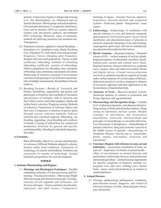 ¹Hkkx Iµ[k.M 1º Hkkjr dk jkti=k % vlk/kj.k 141
genetics; Expression of genes; Linkage and crossing
over; Sex determination, sex influenced and sex
limited characters; Blood groups and polymorphism;
Chromosome aberrations; Cytoplasmic inheritance,
Gene and its structure; DNA as a genetic material;
Genetic code and protein synthesis; Recombinant
DNA technology. Mutations, types of mutations,
methods for detecting mutations and mutation rate,
Transgenesis.
5.2 Population Genetics applied to Animal Breeding—
Quantitative Vs. Qualitative traits; Hardy Weinberg
Law; Population Vs. Individual; Gene and genotypic
frequency; Forces changing gene frequency;
Random drift and small populations; Theory of path
coefficient; Inbreeding, methods of estimating
inbreeding coefficient, systems of inbreeding;
Effective population size; Breeding value, estimation
of breeding value, dominance and epistatic deviation;
Partitioning of variation; Genotype X environment
correlation and genotype X environment interaction;
role of multiple measurements; Resemblance between
relatives.
5.3 Breeding Systems.—Breeds of livestsock and
Poultry. Heritability, repeatability and genetic and
phenotypic correlations, their methods of estimation
and precision of estimates; Aids to selection and
their relative merits; Individual, pedigree, family and
within family selection; Pregnency testing; Methods
of selection; Construction of selection indices and
their uses; Comparative evaluation of genetic gains
through various selection methods; Indirect
selection and correlated response; Inbreeding, out
breeding, upgrading, cross-breeding and synthesis
of breeds; Crossing of inbred lines for commercial
production; Selection for general and specific
combining ability; Breeding for threshold characters.
Sireindex.
6. Extension :
Basic philosophy, objectives, concept and principles
of extension. Different Methods adopted to educate
farmers under rural conditions. Generation of
technology, its transfer and feedback. Problems and
constraints in transfer of technology. Animal
husbandry programmes for rural development.
PAPER-II
1.Anatomy,PharmacologyandHygiene:
1.1 Histology and Histological Techniques : Paraffin
embedding technique of tissue processing and H.E.
staining—Freezing microtomy—Microscopy Bright
field microscope and electron microscope. Cytology-
structure of cell organells and inclusions; cell
division-cell types—Tissues and their classification-
embryonic and adult tissues—Comparative
histology of organs—Vascular, Nervous, digestive,
respiratory, musculo-skeletal and urogenital
systems—Endocrine glands—Integuments—sense
organs.
1.2 Embryology.—Embryology of vertebrates with
special reference to aves and domestic mammals
gametogenesis-fertilization-germ layers-foetal
membranes and placentation-types of placenta in
domestic mammals-Teratology-twins and twinning-
organogenesis-germ layer derivatives-endodermal,
mesodermal and ectodermal derivatives.
1.3 Bovine Anatomy.—Regional Anatomy : Paranasal
sinuses of OX— surface anatomy of salivary glands.
Regional anatomy of infraorbital, maxillary, mandi-
buloalveolar, mental and cornnal nerve block.
Regional anatomy of paravertebral nerves, pudental
nerve, median, ulnar and radial nervestibial, fibular
and digital nerves—Cranial nerves-structures
involved in epidural anaesthesia-superficial lymph
nodes-surface anatomy of visceral organs of thoracic,
abdominal and pelvic cavities-comparative-features
of locomotor apparatus and their application in the
biomechanics of mammalian body.
1.4 Anatomy of Fowl.—Musculo-skeletal system-
functional anatomy in relation to respiration and
flying, digestion and egg production.
1.5 Pharmacology and therapeutics drugs.—Cellular
level of pharmacodynamics and pharmacokinetics.
Drugs acting on fluids and electrolyte balance. Drugs
acting on Autonomic nervous system. Modern
concepts of anaesthesia and dissociative
anaesthetics. Autocoids. Antimicrobials and
principles of chemotherapy in microbial infections.
Use of hormones in therapeutics—chemotherapy of
parasitic infections. Drug and economic concerns in
the Edible tissues of animals—chemotherapy of
Neoplastic diseases. Toxicity due to “insecticides,
plants, metals, non-metals, zootoxins and
mycotoxins”.
1.6 VeterinaryHygienewithreferencetowater,airand
habitation.—Assessment of pollution of water, air
and soil—Importance of climate in animal health—
effect of environment on animal function and
performance relationship between industrialisation
andanimalagriculture—animalhousingrequirements
for specific categories of domestic animals viz.
pregnant cows and sows, milking cows, broiler
birds—stress, strain and productivity in relation to
animal habitation.
2. Animal Diseases :
2.1 Etiology, epidemiology pathogenesis, symptoms,
post-moretem lesions, diagnosis, and control of
infectious diseases of cattle, sheep and goat, horses,
pigs and poultry.
 