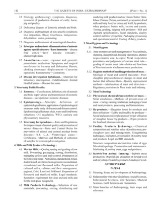 142 THE GAZETTE OF INDIA: EXTRAORDINARY [PART I—SEC.1]
2.2 Etiology, epidemiology, symptoms, diagnosis,
treatment of production diseases of cattle, horse,
pig and poultry.
2.3 Deficiency diseases of domestic animals and birds.
2.4 Diagnosis and treatment of non-specific conditions
like impaction, Bloat, Diarrhoea, Indigestion,
dehydration, stroke, poisioning.
2.5 Diagnosis and treatment of neurological disorders.
2.6 Principlesandmethodsofimmunisationofanimals
againstspecificdiseases—hardimmunity—disease
free zones—‘zero’ disease concept—
chemoprophylaxis.
2.7 Anaesthesia.—local, regional and general-
prenesthetic medication. Symptoms and surgical
interference in fractures and dislocation. Hernia,
choking abomassal displacement—Caesarian
operations. Rumenotomy—Castrations.
2.8 Disease investigation techniques.—Materials for
laboratory investigation—Establishment. Animal
Health Centres—Disease free zone.
3. Veterinary Public Health :
3.1 Zoonoses.—Classification, definition, role of animals
and birds in prevalence and transmission of zoonotic
diseases—occupational zoonotic diseases.
3.2 Epidemiology.—Principle, definition of
epidemiologicalterms,applicationofepidemiological
measures in the study of diseases and disease control.
Epidemiological features of air, water and food borne
infections. OIE regulation, WTO, sanitary and
phytosanitary measures.
3.3 Veterinary Jurisprudence.—Rules and Regulations
for improvement of animal quality and prevention of
animal diseases—State and Central Rules for
prevention of animal and animal product borne
diseases—S.P. C.A.—Veterolegal cases—
Certificates—Materials and Methods of collection
of samples for veterolegal investigation.
4. Milk and Milk Products Technology :
4.1 Market Milk.—Quality, testing and grading of raw
milk. Processing, packaging, storing, distribution,
marketing defects and their control. Preparation of
the following milks : Pasteurized, standardized, toned,
double toned, sterilized, homogenized, reconstituted,
recombined and flavoured milks. Preparation of
cultured milks, cultures and their management,
yoghurt, Dahi, Lassi and Srikhand. Preparation of
flavoured and sterilized milks. Legal standards.
Sanitation requirement for clean and safe milk and
for the milk plant equipment.
4.2 Milk Products Technology.—Selection of raw
materials, processing, storing, distributing and
marketing milk products such as Cream, Butter, Ghee,
Khoa, Channa, Cheese, condensed, evaporated, dried
milk and baby food, lce cream and Kulfi; by-products,
whey products, butter milk, lactose and casein.
Testing, grading, judging milk products—BIS and
Agmark specifications, legal standards, quality
control nutritive properties. Packaging processing
and operational control. Costing of dairy products.
5. Meat Hygiene andTechnology :
5.1 MeatHygiene
5.1.1 Ante mortem care and management of food animals,
stunning, slaughter and dressing operations; abattoir
requirements and designs; Meat inspection
procedures and judgement of carcass meat cuts—
grading of carcass meat cuts—duties and functions
of Veterinarians in wholesome meat production.
5.1.2 Hygienicmethodsofhandlingproductionofmeat.—
Spoilage of meat and control measures—Post-
slaughter physicochemical changes in meat and
factors that influence them—Quality improvement
methods—Adulteration of meat and detection—
Regulatory provisions in Meat trade and Industry.
5.2 MeatTechnology
5.2.1 Physical and chemical characteristics of meat.—
Meat emulsions—Methods of preservation of
meat—Curing,canning,irradiation,packagingofmeat
and meat products, processing and formulations.
5.3 By-products.—Slaughter house by-products and
their utilisation—Edible and inedible by products—
Social and economic implications of proper utilisation
of slaughter house by-products—Organ products
for food and pharmaceuticals.
5.4 Poultry Products Technology.—Chemical
composition and nutritive value of poultry meat, pre-
slaughter care and management. Slaughtering
techniques, inspection, preservation of poultry meat
and products. Legal and BIS standards.
Structure composition and nutritive value of eggs
Microbial spoilage. Preservation and maintenance.
Marketing of poultry meat, eggs and products.
5.5 Rabbit/Fur Animal farming.—Rabbit meat
production. Disposal and utilization of fur and wool
and recycling of waste by products. Grading of wool.
ANTHROPOLOGY
PAPER-I
1.1 Meaning, Scope and development ofAnthropology.
1.2 Relationships with other disciplines : Social Sciences,
behavioural Sciences, Life Sciences, Medical
Sciences, Earth Sciences and Humanities.
1.3 Main branches of Anthropology, their scope and
relevance :
 