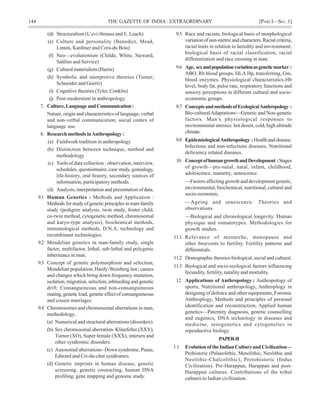 144 THE GAZETTE OF INDIA: EXTRAORDINARY [PART I—SEC.1]
(d) Structuralism (L’evi-Strauss and E. Leach)
(e) Culture and personality (Benedict, Mead,
Linton, Kardiner and Cora-du Bois)
(f) Neo—evolutionism (Childe, White, Steward,
Sahlins and Service)
(g) Cultural materialism (Harris)
(h) Symbolic and interpretive theories (Turner,
Schneider and Geertz)
(i) Cognitive theories (Tyler, Conklin)
(j) Post-modernism in anthropology.
7. Culture,LanguageandCommunication:
Nature, origin and characteristics of language; verbal
and non-verbal communication; social contex of
language use.
8. Research methods inAnthropology :
(a) Fieldwork tradition in anthropology
(b) Distinction between technique, method and
methodology
(c) Tools of data collection : observation, interview,
schedules, questionnaire, case study, genealogy,
life-history, oral history, secondary sources of
information, participatory methods.
(d) Analysis, interpretation and presentation of data.
9.1 Human Genetics : Methods and Application :
Methods for study of genetic principles in man-family
study (pedigree analysis, twin study, foster child,
co-twin method, cytogenetic method, chromosomal
and karyo-type analysis), biochemical methods,
immunological methods, D.N.A. technology and
recombinant technologies.
9.2 Mendelian genetics in man-family study, single
factor, multifactor, lethal, sub-lethal and polygenic
inheritance in man.
9.3 Concept of genetic polymorphism and selection,
Mendelian population, Hardy-Weinberg law; causes
and changes which bring down frequency-mutation,
isolation, migration, selection, inbreeding and genetic
drift. Consanguineous and non-consanguineous
mating,geneticload,geneticeffectofconsanguineous
and cousin marriages.
9.4 Chromosomes and chromosomal aberrations in man,
methodology.
(a) Numerical and structural aberrations (disorders).
(b) Sex chromosomal aberration- Klinefelter (XXY),
Turner (XO), Super female (XXX), intersex and
other syndromic disorders.
(c) Autosomal aberrations- Down syndrome, Patau,
Edward and Cri-du-chat syndromes.
(d) Genetic imprints in human disease, genetic
screening, genetic counseling, human DNA
profiling, gene mapping and genome study.
9.5 Race and racism, biological basis of morphological
variation of non-metric and characters. Racial criteria,
racial traits in relation to heredity and environment;
biological basis of racial classification, racial
differentiation and race crossing in man.
9.6 Age, sexandpopulationvariationasgeneticmarker :
ABO, Rh blood groups, HLA Hp, transferring, Gm,
blood enzymes. Physiological characteristics-Hb
level, body fat, pulse rate, respiratory functions and
sensory perceptions in different cultural and socio-
ecomomic groups.
9.7 ConceptsandmethodsofEcologicalAnthropology :
Bio-culturalAdaptations—Genetic and Non-genetic
factors. Man’s physiological responses to
environmental stresses: hot desert, cold, high altitude
climate.
9.8 EpidemiologicalAnthropology :Healthanddisease.
Infectious and non-infectious diseases, Nutritional
deficiency related diseases.
10. ConceptofhumangrowthandDevelopment :Stages
of growth—pre-natal, natal, infant, childhood,
adolescence, maturity, senescence.
—Factors affecting growth and development genetic,
environmental, biochemical, nutritional, cultural and
socio-economic.
—Ageing and senescence. Theories and
observations
—Biological and chronological longevity. Human
physique and somatotypes. Methodologies for
growth studies.
11.1 Relevance of menarche, menopause and
other bioevents to fertility. Fertility patterns and
differentials.
11.2 Demographic theories-biological, social and cultural.
11.3 Biological and socio-ecological factors influencing
fecundity, fertility, natality and mortality.
12. Applications of Anthropology : Anthropology of
sports, Nutritional anthropology, Anthroplogy in
designing of defence and other equipments, Forensic
Anthroplogy, Methods and principles of personal
identification and reconstruction, Applied human
genetics—Paternity diagnosis, genetic counselling
and eugenics, DNA technology in diseases and
medicine, serogenetics and cytogenetics in
reproductive biology.
PAPER-II
1.1 Evolution of the Indian Culture and Civilization—
Prehistoric (Palaeolithic, Mesolithic, Neolithic and
Neolithic-Chalcolithic), Protohistoric (Indus
Civilization). Pre-Harappan, Harappan and post-
Harappan cultures. Contributions of the tribal
cultures to Indian civilization.
 