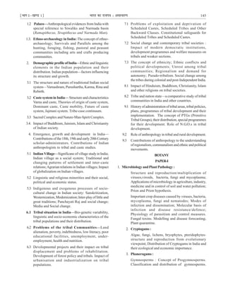 ¹Hkkx Iµ[k.M 1º Hkkjr dk jkti=k % vlk/kj.k 145
1.2 Palaeo—Anthropological evidences from India with
special reference to Siwaliks and Narmada basin
(Ramapithecus, Sivapithecus and Narmada Man).
1.3. Ethno-archaeology in India: The concept of ethno-
archaeology; Survivals and Parallels among the
hunting, foraging, fishing, pastoral and peasant
communities including arts and crafts producing
communities.
2. DemographicprofileofIndia—Ethnicandlinguistic
elements in the Indian population and their
distribution. Indian population—factors influencing
its structure and growth.
3.1 The structure and nature of traditional Indian social
system—Varnashram, Purushartha, Karma, Rina and
Rebirth.
3.2 Caste system in India— Structure and characteristics
Varna and caste, Theories of origin of caste system,
Dominant caste, Caste mobility, Future of caste
system, Jajmani system. Tribe-case continuum.
3.3 Sacred Complex and Nature-Man-Spirit Complex.
3.4. Impact of Buddhism, Jainism, Islam and Christianity
of Indian society.
4. Emergence, growth and development in India—
Contributions of the 18th, 19th and early 20th Century
scholar-administrators. Contributions of Indian
anthropologists to tribal and caste studies.
5.1 Indian Village—Significane of village study in India;
Indian village as a social system; Traditional and
changing patterns of settlement and inter-caste
relations;Agrarian relations in Indian villages; Impact
of globalization on Indian villages.
5.2 Linguistic and religious minorities and their social,
political and economic status.
5.3 Indigenous and exogenous processes of socio-
cultural change in Indian society: Sanskritization,
Westernization, Modernization; Inter-play of little and
great traditions; Panchayati Raj and social change;
Media and Social change.
6.1 Tribal situation in India—Bio-genetic variability,
linguistic and socio-economic characteristics of the
tribal populations and their distribution.
6.2 Problems of the tribal Communities—Land
alienation, poverty, indebtedness, low literacy, poor
educational facilities, unemployment, under-
employment, health and nutrition.
6.3 Developmental projects and their impact on tribal
displacement and problems of rehabilitation.
Development of forest policy and tribals. Impact of
urbanisation and industrialization on tribal
populations.
7.1 Problems of exploitation and deprivation of
Scheduled Castes, Scheduled Tribes and Other
Backward Classes. Constitutional safeguards for
Scheduled Tribes and Scheduled Castes.
7.2 Social change and contemporary tribal societies :
Impact of modern democratic institutions,
development programmes and welfare measures on
tribals and weaker sections.
7.3 The concept of ethnicity; Ethnic conflicts and
political developments; Unrest among tribal
communities; Regionalism and demand for
autonomy; Pseudo-tribalism. Social change among
the tribes during colonial and post-Independent India.
8.1 Impact of Hinduism, Buddhism, Christianity, Islam
and other religions on tribal societies.
8.2 Tribe and nation state—a comparative study of tribal
communities in India and other countries.
9.1 Historyofadministrationoftribalareas,tribalpolicies,
plans, programmes of tribal development and their
implementation. The concept of PTGs (Primitive
Tribal Groups), their distribution, special programmes
for their development. Role of N.G.O.s in tribal
development.
9.2 Role of anthropology in tribal and rural development.
9.3 Contributions of anthropology to the understanding
of regionalism, communalism and ethnic and political
movements.
BOTANY
PAPER-I
1. MicrobiologyandPlantPathology:
Structure and reproduction/multiplication of
viruses,viroids, bacteria, fungi and mycoplasma;
Applications of microbiology in agriculture, industry,
medicine and in control of soil and water pollution;
Prion and Prion hypothesis.
Important crop diseases caused by viruses, bacteria,
mycoplasma, fungi and nematodes; Modes of
infection and dissemination; Molecular basis of
infection and disease resistance/defence;
Physiology of parasitism and control measures.
Fungal toxins. Modelling and disease forecasting;
Plant quarantine.
2. Cryptogams:
Algae, fungi, lichens, bryophytes, pteridophytes-
structure and reproduction from evolutionary
viewpoint; Distribution of Cryptogams in India and
their ecological and economic importance.
3. Phanerogams :
Gymnosperms : Concept of Progymnosperms.
Classification and distribution of gymnosperms.
 