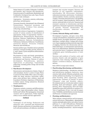 146 THE GAZETTE OF INDIA: EXTRAORDINARY [PART I—SEC.1]
Salient featuresof Cycadales,Ginkgoales,Coniferales
and Gnetales, their structure and reproduction.
General account of Cycadofilicales, Bennettitales and
Cordiaitailes; Geological time scale; Type of fossils
and their study techniques.
Angiosperms : Systematics, anatomy, embryology,
palynology and phylogency.
Taxonomichierarchy;InternationalCodeofBotanical
Nomenclature; Numerical taxomomy and
chemotaxomomy; Evidence from anatomy,
embryology and palynology.
Origin and evolution of angiosperms; Comparative
account of various systems of classification of
angiosperms; Study of angiospermic families—
Mangnoliaceae, Ranunculaceae, Brassicaceae,
Rosaceae, Fabaceae, Euphorbiaceae, Malvaceae,
Dipterocarpaceae, Apiaceae, Asclepiadaceae,
Verbenaceae, Solanaceae, Rubiaceae, Cucurbitaceae,
Asteraceae, Poaceae, Arecaceae, Liliaceae,
Musaceae and Orchidaceae.
Stomata and their types; Glandular and non-glandular
trichomes; Unusual secondary growth; Anatomy of
C3 and C4 plants; Xylem and phloem differentiation;
Wood anatomy.
Development of male and female gametophytes,
pollination, fertilization; Endosperm—its
development and function. Patterns of embryo
development; Polyembroyony, apomixes;
Applications of palynology; Experimental
embryology including pollen storage and test-tube
fertilization.
4. Plant Resource Development :
Domestication and introduction of plants; Origin of
cultivated plants, Vavilov’s centres of origin. Plants
as sources for food, fodder, fibres, spices, beverages,
edible oils, drugs, narcotics, insecticides, timber,
gums, resins and dyes; latex, cellulose, starch and
its products; Perfumery; Importance of Ethnobotany
in Indian context; Energy plantations; Botanical
Gardens and Herbaria.
5. Morphogenesis :
Totipotency, polarity, symmetry and differentiation;
Cell, tissue, organ and protoplast culture. Somatic
hybrids and Cybrids; Micropropagation; Somaclonal
variation and its applications; Pollen haploids,
embryo rescue methods and their applications.
PAPER-II
1. Cell Biology :
Techniques of cell biology. Prokaryotic and
eukaryotic cells—structural and ultrastructural
details; Structure and function of extracellular matrix
(cell wall) and membranes-cell adhesion, membrane
transport and vesicular transport; Structure and
function of cell organelles (chloroplasts,
mitochondria, ER, dictyosomes ribosomes,
endosomes,lysosomes, peroxisomes; Cytoskelaton
and microtubules; Nucleus, nucleolus, nuclear pore
complex; Chromatin and nucleosome; Cell signalling
and cell receptors; Signal transduction Mitosis and
meiosis; molecular basis of cell cycle. Numerical and
structural variations in chromosomes and their
significance; Chromatin organization and packaging
of genome; Polytene chromosomes; B-
chromosomes—structure, behaviour and
significance.
2. Genetics, Molecular Biology and Evolution :
Development of genetics, and gene versus allele
concepts (Pseudoalleles); Quantitative genetics and
multiple factors; Incomplete dominance, polygenic
inheritance, multiple alleles; Linkage and crossing
over of gene mapping including molecular maps (idea
of mapping, function); Sex chromosomes and sex-
linked inheritance; sex determination and molecular
basis of sex differentiation; Mutations (biochemical
and molecular basis); Cytoplasmic inheritance and
cytoplasmic genes (including genetics of male
sterility).
Structure and synthesis of nucleic acids and
proteins; Genetic code and regulation of gene
expression; Gene silencing; Multigene families;
Organic evolution-evidences, mechanism and
theories.
Role of RNA in origin and evolution.
3. Plant Breeding, Biotechnology and Biostatistics :
Methods of plant breeding—introduction, selection
and hybridization (pedigree, backcross, mass
selection, bulk method); Mutation, polyploidy, male
sterility and heterosis breeding. Use of apomixes in
plant breeding; DNA sequencing; Genetic
engineering—methods of transfer of genes;
Transgenic crops and biosafety aspects;
Development and use of molecular markers in plant
breeding; Tools and techniques—probe, southern
blotting, DNA fingerprinting, PCR and FISH.
Standard deviation and coefficient of variation (CV).
Tests of significance (Z-test, t-test and chi-square
tests). Probability and distributions (normal, binomial
and Poisson). Correlation and regression.
4. Physiology and Biochemistry :
Water relations, mineral nutrition and ion transport,
mineral deficiencies. Photosynthesis—photochemical
reactions, photophosphorylation and carbon fixation
pathways; C3, C4 and CAM pathways; Mechanism
of pholem transport, Respiration (anerobic and
aerobic, including fermentation)—electron transport
 