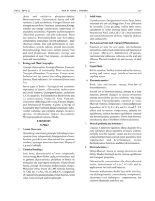 ¹Hkkx Iµ[k.M 1º Hkkjr dk jkti=k % vlk/kj.k 147
chain and oxidative phosphorylation;
Photorespiration; Chemiosmotic theory and ATP
synthesis; Lipid metabolism; Nitrogen fixation and
nitrogen metabolism. Enzymes, coenzymes; Energy
transfer and energy conservation. Importance of
secondary metabolites. Pigments as photoreceptors
(plastidial pigments and phytochrome). Plant
movements; Photoperiodism and flowering,
vernalization, senescence; Growth substances—their
chemical nature, role and applications in agri-
horticulture; growth indices, growth movements.
Stress physiology (heat, water, salinity, metal); Fruit
and seed physiology. Dormancy, storage and
germination of seed. Fruit ripening—its molecular
basis and manipulation.
5. EcologyandPlantGeography:
Concept of ecosystem; Ecological factors. Concepts
and dynamics of community; Plant succession.
Concepts of biosphere; Ecosystems; Conservation;
Pollution and its control (including phytoreme-
diation); Plant indicators; Environment (Protection)
Act.
Forest types of India—‘Ecological and ecomomic
importance of forests, afforestation, deforestation
and social forestry; Endangered plants, endemism
IUCN categories, Red Data Books; Biodiversity and
its conservation; Protected Area Network;
Convention of Biological Diversity, Farmers’Rights;
and Intellectual Property Rights; Concept of
Sustainable Development; Biogeochemical cycles.
Global warming and climatic change; Invasive
species; Environmetal Impact Assessment;
Phytogeographical regions of India.
CHEMISTRY
PAPER-I
1. Atomic Structure :
Heisenberg's uncertainty principle Schrodinger wave
equation (time independent); Interpretation of wave
function, particle in one- dimensional box, quantum
numbers, hydrogen atom wave functions; Shapes of
s, p and d orbitals.
2. Chemicalbonding:
Ionic bond, characteristics of ionic compounds,
lattice energy, Born-Haber cycle; covalent bond and
its general characteristics, polarities of bonds in
molecules and their dipole moments; Valence bond
theory, concept of resonance and resonance energy;
Molecular orbital theory (LCAO method); bonding
H2 +,H2 He2
+toNe2
,NO,CO,HF,CN
–
, Comparison
of valence bond and molecular orbital theories, bond
order, bond strength and bond length.
3. Solid State :
Crystal systems; Designation of crystal faces, lattice
structures and unit cell; Bragg's law; X-ray diffraction
by crystals; Close packing, radius ratio rules,
calculation of some limiting radius ratio values;
Structures of NaCl, ZnS, CsCl, CaF2
; Stoichiometric
and nonstoichiometric defects, impurity defects,
semi-conductors.
4. TheGaseousState andTransport Phenomenon :
Equation of state for real gases, intermolecular
interactions, and critical phenomena and liquefaction
of gases; Maxwell’s distribution of speeds,
intermolecular collisions, collisions on the wall and
effusion; Thermal conductivity and viscosity of ideal
gases.
5. LiquidState:
Kelvin equation; Surface tension and surface enercy,
wetting and contact angle, interfacial tension and
capillary action.
6. Thermodynamics:
Work, heat and internal energy; first law of
thermodynamics.
Second law of thermodynamics; entropy as a state
function, entropy changes in various processes,
entropy-reversibility and irreversibility, Free energy
functions; Thermodynamic equation of state;
Maxwell relations;Temperature, volume and pressure
dependence of U, H, A, G, Cp and Cv, α and β ; J-T
effect and inversion temperature; criteria for
equilibrium, relation between equilibrium constant
and thermodynamic quantities; Nernst heat theorem,
introductory idea of third law of thermodynamics.
7. Phase Equilibria and Solutions :
Clausius-Clapeyron equation; phase diagram for a
pure substance; phase equilibria in binary systems,
partially miscible liquids—upper and lower critical
solution temperatures; partial molar quantities, their
significance and determination; excess
thermodynamic functions and their determination.
8. Electrochemistry :
Debye-Huckel theory of strong electrolytes and
Debye-Huckel limiting Law for various equilibrium
and transport properties.
Galvanic cells, concentration cells; electrochemical
series, measurement of e.m.f. of cells and its
applications fuel cells and batteries.
Processes at electrodes; double layer at the interface;
rate of charge transfer, current density; overpotential;
electroanalytical techniques : amperometry, ion
selective electrodes and their use.
 