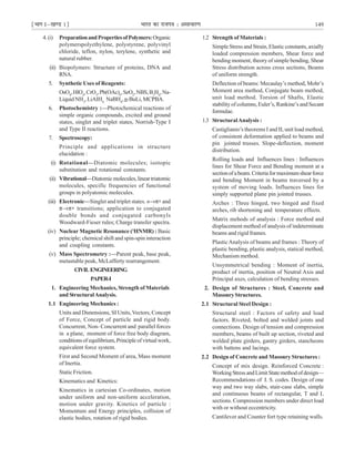 ¹Hkkx Iµ[k.M 1º Hkkjr dk jkti=k % vlk/kj.k 149
4.(i) PreparationandPropertiesofPolymers:Organic
polymerspolyethylene, polystyrene, polyvinyl
chloride, teflon, nylon, terylene, synthetic and
natural rubber.
(ii) Biopolymers: Structure of proteins, DNA and
RNA.
5. Synthetic Uses of Reagents:
OsO4
,HlO4
,CrO3
,Pb(OAc)4
,SeO2
,NBS,B2
H6
,Na-
Liquid NH3
, LiAIH4,
NaBH4
, n-BuLi,MCPBA.
6. Photochemistry :—Photochemical reactions of
simple organic compounds, excited and ground
states, singlet and triplet states, Norrish-Type I
and Type II reactions.
7. Spectroscopy:
Principle and applications in structure
elucidation :
(i) Rotational—Diatomic molecules; isotopic
substitution and rotational constants.
(ii) Vibrational—Diatomicmolecules,lineartriatomic
molecules, specific frequencies of functional
groups in polyatomic molecules.
(iii) Electronic—Singlet and triplet states. n→π∗ and
π→π∗ transitions; application to conjugated
double bonds and conjugated carbonyls
Woodward-Fieser rules; Charge transfer spectra.
(iv) Nuclear Magnetic Resonance (1
HNMR) : Basic
principle; chemical shift and spin-spin interaction
and coupling constants.
(v) Mass Spectrometry :—Parent peak, base peak,
metastable peak, McLafferty rearrangement.
CIVILENGINEERING
PAPER-I
1. Engineering Mechanics, Strength of Materials
and StructuralAnalysis.
1.1 Engineering Mechanics :
Units and Dimensions, SI Units,Vectors, Concept
of Force, Concept of particle and rigid body.
Concurrent, Non- Concurrent and parallel forces
in a plane, moment of force free body diagram,
conditionsofequilibrium,Principleofvirtualwork,
equivalent force system.
First and Second Moment of area, Mass moment
of Inertia.
Static Friction.
Kinematics and Kinetics:
Kinematics in cartesian Co-ordinates, motion
under uniform and non-uniform acceleration,
motion under gravity. Kinetics of particle :
Momentum and Energy principles, collision of
elastic bodies, rotation of rigid bodies.
1.2 Strength of Materials :
Simple Stress and Strain, Elastic constants, axially
loaded compression members, Shear force and
bending moment, theory of simple bending, Shear
Stress distribution across cross sections, Beams
of uniform strength.
Deflection of beams: Mecaulay’s method, Mohr’s
Moment area method, Conjugate beam method,
unit load method. Torsion of Shafts, Elastic
stability of columns, Euler’s, Rankine’s and Secant
formulae.
1.3 StructuralAnalysis :
Castiglianio’s theorems I and II, unit load method,
of consistent deformation applied to beams and
pin jointed trusses. Slope-deflection, moment
distribution.
Rolling loads and Influences lines : Influences
lines for Shear Force and Bending moment at a
sectionofabeam.Criteriaformaximumshearforce
and bending Moment in beams traversed by a
system of moving loads. Influences lines for
simply supported plane pin jointed trusses.
Arches : Three hinged, two hinged and fixed
arches, rib shortening and temperature effects.
Matrix mehods of analysis : Force method and
displacement method of analysis of indeterminate
beams and rigid frames.
PlasticAnalysis of beams and frames : Theory of
plastic bending, plastic analysis, statical method,
Mechanism method.
Unsymmetrical bending : Moment of inertia,
product of inertia, position of Neutral Axis and
Principal axes, calculation of bending stresses.
2. Design of Structures : Steel, Concrete and
MasonryStructures.
2.1 Structural Steel Design :
Structural steel : Factors of safety and load
factors. Riveted, bolted and welded joints and
connections. Design of tension and compression
members, beams of built up section, riveted and
welded plate girders, gantry girders, stancheons
with battens and lacings.
2.2 Design of Concrete and Masonry Structures :
Concept of mix design. Reinforced Concrete :
WorkingStressandLimitStatemethodofdesign—
Recommendations of I. S. codes. Design of one
way and two way slabs, stair-case slabs, simple
and continuous beams of rectangular, T and L
sections. Compression members under direct load
with or without eccentricity.
Cantilever and Counter fort type retaining walls.
 