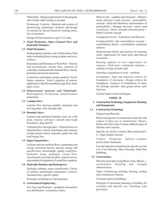150 THE GAZETTE OF INDIA: EXTRAORDINARY [PART I—SEC.1]
Water tanks : Design requirements for Rectangular
and circular tanks resting on ground.
Prestressed Concrete : Methods and systems of
prestressing, anchorages, Analysis and design
of sections for flexure based on working stress,
loss of prestress.
Design of brick masonry as per I. S. Codes
3. Fluid Mechanics, Open Channel Flow and
HydraulicMachines:
3.1 Fluid Mechanics :
Fluid properties and their role in fluid motion, fluid
statics including forces acting on plane and curve
surfaces.
Kinematics and Dynamics of Fluid flow :Velocity
and accelerations, stream lines, equation of
continuity, irrotational and rotational flow, velocity
potential and stream functions.
Continuity, momentum, energy equation, Navier
Stokes equation, Euler’s equation of motion,
applicationtofluidflowproblems,pipeflow, sluice
gates, weirs.
3.2 Dimensional Analysis and Similitude:
Buckingham’s Pi-theorem, dimensionless
parameters.
3.3 LaminarFlow:
Laminar flow between parallel, stationary and
moving plates, flow through tube.
3.4 Boundarylayer:
Laminar and turbulent boundary layer on a flat
plate, laminar sub-layer, smooth and rough
boundaries, drag and lift.
Turbulent flow through pipes : Characteristics of
turbulent flow, velocity distribution and variation
of pipe friction factor, hydraulic grade line and
total energy line.
3.5 OpenChannelFlow:
Uniform and non-uniform flows, momentum and
energy correction factors, specific energy and
specific force, critical depth, rapidly varied flow,
hydraulic jump, gradually varied flow,
classification of surface profiles, control section,
step method of integration of varied flow equation.
3.6 HydraulicMachinesandHydropower:
Hydraulic turbines, types classification, Choice
of turbines performance parameters, controls,
characteristics, specific speed.
Principles of hydropower development.
4. Geotechnical Engineering :
Soil Type and Structure—gradation and particle
size distribution—consistency limits.
Water in soil—capillary and structural—effective
stress and pore water pressure—permeability
concept—filed and laboratory determination of
permeability—Seepage pressure—quick sand
conditions—Shear strength determination—
Mohr Coulomb concept.
Compaction of soil—Laboratory and filed test.
Compressibility and consolidation concept—
consolidation theory—consolidation settlement
analysis.
Earth pressure theory and analysis for retaining
walls, Application for sheet piles and Braced
excavation.
Bearing capacity of soil—approaches for
analysis- Filed tests—settlement analysis—
stability of slope of earth walk.
Subsuface exploration of soils—methods
Foundation—Type and selection criteria for
foundation of structures—Design criteria for
foundation—Analysis of distribution of stress
for footings and pile—pile group action—pile
load test.
Ground improvement techniques.
PAPER—II
1. ConstructionTechnology,Equipment,Planning
andManagement
1.1 ConstructionTechnology
Engineering Materials :
Physical properties of construction materials with
respect to their use in construction—Stones,
Bricks and Tiles; Lime, Cement, different types of
Mortars and Concrete.
Specific use of ferro cement, fibre reinforced C.
C., High stength concrete.
Timber; Properties defects—common
preservation treatments.
Use and selection of materials for specific use like
Low Cost Housing, Mass Housing, High Rise
Buildings.
1.2 Construction :
Masonry principles using Brick, stone, Blocks—
construction detailing and strength
characteristics.
Types of plastering, pointing, flooring, roofing
and construction features.
Common repairs in buildings.
Principle of functional planning of building for
residents and specific use—Building code
provisions.
 