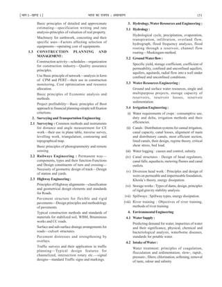 ¹Hkkx Iµ[k.M 1º Hkkjr dk jkti=k % vlk/kj.k 151
Basic principles of detailed and approximate
estimating—specification writing and rate
analysis-principles of valuation of real property.
Machinery for earthwork, concreting and their
specific uses—Factors affecting selection of
equipments—operating cost of equipments.
1.3 CONSTRUCTION PLANNING AND
MANAGEMENT:
Construction activity—schedules—organization
for construction industry—Quality assurance
principles.
Use Basic principle of network—analysis in form
of CPM and PERT—their use in construction
monitoring, Cost optimization and resource
allocation.
Basic principles of Economic analysis and
methods.
Project profitability—Basic principles of Boot
approach to financial planning-simple toll fixation
criterions.
2. SurveyingandTransportation Engineering
2.1 Surveying : Common methods and instruments
for distance and angle measurement for CE
work—their use in plane table, traverse survey,
levelling work, triangulation, contouring and
topographical map.
Basic principles of photogrammetry and remote
sensing.
2.2 Railways Engineering : Permanent way—
components, types and their function-Functions
and Design constituents of turn and crossing—
Necessity of geometric design of track—Design
of station and yards.
2.3 HighwayEngineering:
Principles of Highway alignments—classification
and geometrical design elements and standards
for Roads.
Pavement structure for flexible and rigid
pavements—Design principles and methodology
of pavements.
Typical construction methods and standards of
materials for stabilized soil, WBM, Bituminous
works and CC roads.
Surface and sub-surface drainge arrangements for
roads—culvert structures.
Pavement distresses and strengthening by
overlays.
Traffic surveys and their application in traffic
planning—Typical design features for
channelized, intersection rotary etc.—signal
designs—standard Traffic signs and markings.
3. Hydrology,WaterResources and Engineering :
3.1 Hydrology:
Hydrological cycle, precipitation, evaporation,
transpiration, infiltration, overland flow,
hydrograph, flood frequency analyses, flood
routing through a reservoir, channel flow
routing—Muskingam method.
3.2 GroundWaterflow:
Specific yield, storage coefficient, coefficient of
permeability, confined and unconfined aquifers,
aquifers, aquitards, radial flow into a well under
confined and unconfined conditions.
3.3 Water Resources Engineering :
Ground and surface water resources, single and
multipurpose projects, storage capacity of
reservoirs, reservoir losses, reservoir
sedimentation.
3.4 Irrigation Engineering :
(i) Water requirements of crops : consumptive use,
duty and delta, irrigation methods and their
efficiencies.
(ii) Canals : Distribution systems for cannal irrigation,
canal capacity, canal losses, alignment of main
and distributory canals, most efficient section,
lined canals, their design, regime theory, critical
shear stress, bed load.
(iii) Water logging : causes and control, salinity.
(iv) Canal structures : Design of head regulators,
canal falls, aqueducts, metering flumes and canal
outlets.
(v) Diversion head work : Principles and design of
weirs on permeable and impermeable foundation,
Khosla’s theory, energy dissipation.
(vi) Storage works : Types of dams, design, principles
of rigid gravity stability analysis.
(vii) Spillways : Spillway types, energy dissipation.
(viii) River training : Objectives of river training,
methods of river training.
4. EnvironmentalEngineering
4.1 WaterSupply:
Predicting demand for water, impurities of water
and their significance, physical, chemical and
bacteriological analysis, waterborne diseases,
standards for potable water.
4.2 Intake ofWater:
Water treatment: principles of coagulation,
flocculation and sedimentation; slow-, rapid-,
pressure-, filters; chlorination, softening, removal
of taste, odour and salinity.
 