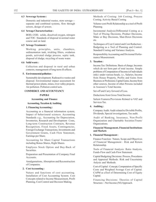 152 THE GAZETTE OF INDIA: EXTRAORDINARY [PART I—SEC.1]
4.3 Sewerage Systems :
Domestic and industrial wastes, store sewage—
separate and combined systems, flow through
sewers, design of sewers.
4.4 Sewage Characterisation :
BOD, COD, solids, dissolved oxygen, nitrogen
and TOC. Standards of disposal in normal water
course and on land.
4.5 SewageTreatment :
Working principles, units, chambers,
sedimentation tank, trickling filters, oxidation
ponds, activated sludge process, septic tank,
disposal of sludge, recycling of waste water.
4.6 Solid waste :
Collection and disposal in rural and urban
contexts, management of long-term ill-effects.
5. Environmentalpollution:
Sustainable development. Radioactive wastes and
disposal. Environmental impact assessment for
thermal power plants, mines, river valley projects.
Air pollution. Pollution control acts.
COMMERCE AND ACCOUNTANCY
PAPER-I
Accounting and Finance
Accounting,Taxation&Auditing
1. FinancingAccounting :
Accounting as a financial information system;
Impact of behavioural sciences. Accounting
Standards e.g., Accounting for Depreciation,
Inventories, Research and Development Costs,
Long-term Construction Contracts, Revenue
Recognition, Fixed Assets, Contingencies,
Foreign Exchange Transactions, Investments and
Government Grants, Cash Flow Statement,
Earnings per Share.
Accounting for Share Capital Transactions
including Bonus Shares, Right Shares.
Emplyees Stock Option and Buy-Back of
Securities.
Preparation and Presentation of Company Final
Accounts.
Amalgamations, Absorption and Reconstruction
of Companies.
2. CostAccounting :
Nature and functions of cost accounting.
Installation of Cost Accounting System. Cost
Concepts related to Income Measurement, Profit
Planning, Cost Control and Decision Making.
Methods of Costing: Job Costing, Process
Costing, Activity Based Costing.
Volume-cost-Profit Relationship as a tool of Profit
Planning.
Incremental Analysis/Differential Costing as a
Tool of Pricing Decisions, Product Decisions,
Make or Buy Decisions, Shut-Down Decisions
etc.
Techniques of Cost Control and Cost Reduction :
Budgeting as a Tool of Planning and Control.
Standard Costing and Variance Analysis.
ResponsibilityAccounting and Divisional Perfor-
mance Measurement.
3. Taxation:
IncomeTax: Definitions. Basis of charge; Incomes
which do not form part of total income. Simple
problemsof ComputationofIncome(ofindividuals
only) under various heads, i.e., Salaries, Income
from House Property, Profits and Gains from
BusinessorProfession,CapitalGains,Incomefrom
other sources, Income of other Persons included
in Assessee’s Total Income.
Set-off and Carry forward of Loss.
Deductions from Gross Total Income.
Salient Features/Provisions Related to VAT and
Services Tax.
4. Auditing :
CompanyAudit:Audit related to Divisible Profits,
Dividends, Special investigations, Tax audit.
Audit of Banking, Insurance, Non-Profit
Organization and Charitable Societies/Trusts/
Organizations.
Financial Management, Financial Institutions
andMarkets
1. FinancialManagement:
Finance Function : Nature, Scope and Objectives
of Financial Management : Risk and Return
Relationship.
Tools of Financial Analysis: Ratio Analysis,
Funds-Flow and Cash-Flow Statement.
Capital Budgeting Decisions: Process, Procedures
and Appraisal Methods. Risk and Uncertainty
Anlysis and Methods.
Cost of Capital : Concept, Computation of Specific
Costs and Weighted Average Cost of Capital.
CAPM as aTool of Determining Cost of Equity
Capital.
Financing Decisions: Theories of Capital
Structure—Net Income (NI)Approach.
 