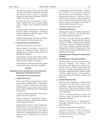 ¹Hkkx Iµ[k.M 1º Hkkjr dk jkti=k % vlk/kj.k 153
Net Operating Income (NOI) Approach, MM
Approach and Traditional Approach. Designing
of Capital structure: Types of Leverages
(Operating, Financial and Combined), EBIT-EPS
Analysis, and other Factors.
Dividend Decisions and Valuation of Firm :
Walter’s Model, MM Thesis, Gordan’s Model
Lintner’s Model. Factors Affecting Dividend
Policy.
Working Capital Management: Planning of
Working Capital. Determinants of Working
Capital. Components of Working Capital—Cash,
Inventory and Receivables.
Corporate Restructuring with focus on Mergers
and Acquisitions (Financial aspect only).
2. Financial Markets and Institutions :
Indian Financial System:An Overview
Money Markets: Participants, Structure and
Instruments. Commercial Banks. Reforms in
Banking Sector. Monetary and Credit Policy of
RBI. RBI as a Regulator.
Capital Market : Primary and Secondary Market.
Financial Market Instruments and Innovative
Debt Instruments; SEBI as a Regulator.
FinancialServices:MutualFunds,VentureCapital,
Credit RatingAgencies, Insurance and IRDA.
PAPER-II
Organisation Theory and Behaviours, Human Resource
ManagementandIndustrialRelations
OrganisationTheoryandBehaviour
1. Organisation Theory :
Nature and Concept of Organisation; External
Environment of Organisation—Technological,
Social, Political, Ecomomical and Legal;
Organizational Goals Primary and Secondary
Goals, Single and Multiple Goals; Management
by Objectives.
Evolution of Organisation theory : Classical Neo-
classical and system approach.
Modern Concepts of Organisation Theory :
Organisational Design, Organisational Structure
and Organisational Culture.
Organisational Design—Basic Challenges;
Differentiation and Intergration Process;
Centralization and Decentralization Process;
Standardization/Formalization and Mutual
Adjustment. Coordinating Formal and Informal
Organizations. Mechanistic and Organic
Structures.
Designing Organizational structures—Authority
and Control; Line and Staff Functions,
Specialization and Coordination. Types of
Organization Structure—Functional. Matrix
Structure, Project Structure. Nature and Basis of
Power, Sources of Power, Power Structure and
Politics. Impact of Information Technology on
Organizational Design and Structure.
Managing Organizational Culture.
2. Organisation Behaviour :
Meaning and Concept; Individual in organization:
Personality, Theories, and Determinants;
Pereception Meaning and Process.
Motivation : Concepts, Theories and Applica-
tions. Leadership—Theories and Styles. Quality
of Work Life (QWL): Meaning and its impact on
Performance, Ways of its Enhancement. Quality
Circles (QC)—Meaning and their Importance.
Management of Conflicts in Organizations. Trans-
actional Analysis, Organizational Effectiveness,
Management of Change.
Human Resources Management and Industrial
Relations
1. HumanResourcesManagement(HRM):
Meaning Nature and Scope of HRM, Human
Resource Planning, Job Analysis, Job
Description, Job Specification, Recruitment
Process, Selection Process, Orientational and
Placement, Training and Development Process,
PerformanceAppraisaland360°FeedBack,Salary
and Wage Administration, Job Evaluation,
Employee Welfare, Promotions, Transfers and
Separations.
2. Industrial Relations (IR) :
Meaning, Nature, Importance and Scope of IR,
Formation of Trade Union, Trade Union
Legislation, Trade Union Movement in India.
Recognition of Trade Unions, Problems of Trade
Unions in India. Impact of Liberalization on Trade
Union Movement.
Nature of Industrial Disputes: Strikes and
Lockouts, Causes of Disputes, Prevention and
Settlement of Disputes.
Worker’s Participation in Management:
Philosophy, Rationale, Present Day Status and
Future Prospects.
Adjudication and Collective Bargaining.
Industrial Relations in Public Enterprises
Absenteeism and Labour Turnover in Indian
Industries and their Causes and Remedies.
ILO and its Functions.
 